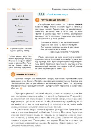 168 Взаємодія романтизму і реалізму
3.3.5 «Герой нашого часу»
Своєрідним епіграфом до роману «Герой
нашого часу» можна вважати одну з найбільш
значущих поезій Лермонтова на громадянську
тематику, написану ним у 1838 році, — вірш
«Дума». У цьому вірші поет із сумом розмірковує
про долю свого покоління, приреченого на трагіч-
ну бездіяльність у часи реакції:
Печально я дивлюсь на наше покоління!
Порожнє жде його чи темне майбуття.
Під темним тягарем зневіри й розуміння
Без дії відцвіте його життя.
Переклад Максима Рильського
Роман написано за часів жорстокого переслі-
дування владою будь-якої волелюбної думки. Ав-
тор прагнув дати в романі розгорнуту характерис-
тику свого покоління, простежити внутрішній стан
неординарної людини, яка через різні обставини
не змогла реалізувати себе.
Прізвище Печорін (від назви річки Печори) пов’язане з прізвищем Онєгін
(від назви річки Онєги). Печорін є природним продовжувачем Онєгіна, але
Лермонтов іде далі: як річка Печора на північ від річки Онєга, так і характер
Печоріна більш індивідуалістичний і суперечливий порівняно з характером
Онєгіна.
Образ розчарованої, самотньої людини, яка не знаходить спільної мо-
ви з оточенням, проходить крізь усю творчість Лермонтова. У ліриці й у
ранніх поемах цей образ подано в романтичній манері, поза соціальним
середовищем і реальним життям. У «Герої нашого часу» проблему силь-
ної особистості, яка не знає спокою і не знаходить застосування своїм
силам, розв’язано реалістичними засобами письма.
У романтичних творах зазвичай причини розчарування героя поясню-
ються зіткненням його мрії з дійсністю. Слідом за Пушкіним Лермонтов
створив реалістичний роман, де показав, як на характер людини впли-
ває оточення, у якому вона живе. Не випадково Лермонтов зобразив
«водяне товариство» П’ятигорська, яке змушує Печоріна згадувати про
петербурзькі великосвітські салони. За жанром «Герой нашого часу» —
морально-психологічний роман.
Титульна сторінка першого
видання роману. 1840 р.
ГОТУЄМОСЯ ДО ДІАЛОГУ
У «Герої нашого часу» Лер-
монтов продовжує традиції
Пушкіна в розкритті образу
свого сучасника. Його Печо-
рін, як і Онєгін, «зайва лю-
дина» у своєму середовищі.
ВИСОКА ПОЛИЧКА
 