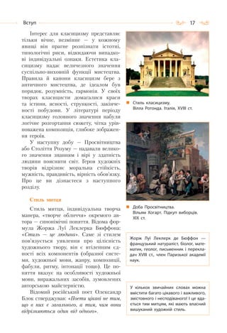 17Вступ
Інтерес для класицизму представляє
тільки вічне, незмінне — у кожному
явищі він прагне розпізнати істотні,
типологічні риси, відкидаючи випадко-
ві індивідуальні ознаки. Естетика кла-
сицизму надає величезного значення
суспільно-виховній функції мистецтва.
Правила й канони класицизм бере з
античного мистецтва, де ідеалом був
порядок, розумність, гармонія. У своїх
творах класицисти домагалися краси
та істини, ясності, стрункості, закінче-
ності побудови. У літературі періоду
класицизму головного значення набули
логічне розгортання сюжету, чітка урів-
новажена композиція, глибоке зображен-
ня героїв.
У наступну добу — Просвітництва
або Століття Розуму — надавали велико-
го значення знанням і вірі у здатність
людини пояснити світ. Героя художніх
творів відрізняє моральна стійкість,
мужність, правдивість, вірність обов’язку.
Про це ви дізнаєтеся з наступного
розділу.
Стиль митця
Стиль митця, індивідуальна творча
манера, «творче обличчя» окремого ав-
тора — синонімічні поняття. Відома фор-
мула Жоржа Луї Леклерка Бюффона:
«Стиль — це людина». Саме зі стилем
пов’язується уявлення про цілісність
художнього твору, він є втіленням єд-
ності всіх компонентів (образної систе-
ми, художньої мови, жанру, композиції,
фабули, ритму, інтонації тощо). Це по-
няття вказує на особливості художньої
мови, виражальних засобів, зумовлених
авторською майстерністю.
Відомий російський поет Олександр
Блок стверджував: «Поети цікаві не тим,
що в них є загального, а тим, чим вони
відрізняються один від одного».
Стиль класицизму.
Вілла Ротонда. Італія, ХVІІІ ст.
Доба Просвітництва.
Вільям Хогарт. Підкуп виборців.
ХІХ ст.
Жорж Луї Леклерк де Бюффон  —
французький натураліст, біолог, мате-
матик, геолог, письменник і перекла-
дач XVIII ст., член Паризької академії
наук.
У кількох звичайних словах можна
вмістити багато цікавого і важливого,
змістовного і несподіваного! І це вда-
ється тим митцям, які мають власний
вишуканий художній стиль.
 