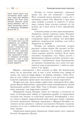 170 Взаємодія романтизму і реалізму
Печорін не тільки примушує страждати
інших, він сам теж нещасний і самотній.
Його холодний розум невпинно судить усіх і
насамперед самого себе. Водночас у його душі
живе потреба в коханні та співчутті. У ньому
вирує енергія, йому хочеться активної дії, він
розуміє, що в нього могло б бути «призначення
високе».
Ставлення автора до свого героя неоднозначне.
Лермонтов схвалює критичну думку Печоріна,
яка руйнує традиційні погляди, визнає його
ствердження права на свободу. Але філософію
крайнього індивідуалізму (свободи «для себе»)
Лермонтов не приймає.
Печорін від природи наділений гострим
розумом і чуйним серцем. Він здатний і до бла-
городних поривань, і до гуманних учинків. Він
тяжко пережив трагічну загибель Бели, довго
почувався нездоровим, схуд. Перед дуеллю з
Грушницьким першим висловив готовність при-
миритися з противником, надав Грушницькому
всі переваги, сподіваючись, що в душі того про-
кинеться іскра великодушності, і «тоді все влад-
налося б на краще».
Щирим і пристрасним є його кохання до Віри. Як божевільний,
мчить він на змиленому коні за нею, а коли загнаний кінь «грянув об
землю», він «впав на мокру траву і, як дитина, заплакав». Отже, Печо-
ріну не чужі глибокі людські почуття. Проте в усіх життєвих ситуаціях
шляхетні поривання врешті-решт поступаються місцем жорстокості.
Печорін наче грає «роль сокири в руках долі»: занапащена Бела, обра-
жений Максим Максимович, порушений спокій контрабандистів, убитий
Грушницький, розбите серце Мері. Чому ж Печорін, людина з прекрас-
ними задатками, став моральним калікою?
Обдарованій людині, Печоріну тяжко, як і Онєгіну, у суспільстві, де
немає ні безкорисливої любові, ні справжньої дружби, ні справедливих
стосунків між людьми, ні осмисленої діяльності. Розчарований у всьо-
му, тільки в природі лермонтовський герой знаходить спокій і справжнє
естетичне задоволення. Пейзажні замальовки в «Журналі Печоріна» по-
силюють мотив самотності, глибокої спустошеності Печоріна і водночас
указують на те, що в глибині його душі живе мрія про прекрасне життя,
гідне людини.
Українською мовою роман Лермонтова «Герой нашого часу» переклав
Олексій Леонардович Кундзіч.
Роман «Герой нашого часу»
ілюстрували відомі худож-
ники, серед яких Михайло
Врубель, Ілля Рєпін, Євген
Лансере, Валентин Сєров,
Леонід Фейнберг (ХІХ ст.),
Петро Боклевський, Демен-
тій Шмаринов, Володимир
Бехтєєв (ХХ ст.).
Печорін — це герой, який
став в’язнем свого часу. Він
усвідомлює, що перебуває
під владою якихось за-
гальних і позаособистісних
закономірностей, за межі
яких не може вирватися.
Лермонтов порушив проб-
лему зумовленості особис-
тої поведінки суспільними
законами, і саме в цьому
полягає його важливе літе-
ратурне відкриття.
 