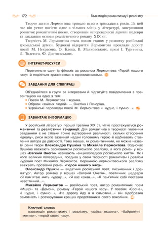 172 Взаємодія романтизму і реалізму
Творче життя Лермонтова тривало всього тринадцять років. За цей
час він устиг посісти одне з чільних місць у літературі, завершивши
розвиток романтичної поеми, створивши неперевершені ліричні шедеври
та заклавши основи реалістичного роману XIX ст.
Творчість М. Лермонтова стала новим етапом у розвитку російської
громадської думки. Художні відкриття Лермонтова проклали дорогу
поезії М. Некрасова, О. Блока, В. Маяковського, прозі І. Тургенєва,
Л. Толстого, Ф. Достоєвського.
Перегляньте один із фільмів за романом Лермонтова «Герой нашого
часу» й поділіться враженнями з однокласниками.
Об’єднайтеся в групи за інтересами й підготуйте повідомлення з пре-
зентацією на одну з тем:
Поезія М. Лермонтова і музика.
Образи «зайвих людей» — Онєгіна і Печоріна.
Українські переклади поезії М. Лермонтова «І нудно, і сумно…».
У російській літературі першої третини XIX ст. чітко простежуються ро-
мантичні та реалістичні тенденції. Для романтиків у творчості головним
завданням є не стільки точне відтворення реальності, скільки створення
«ідеалу», риси якого зазвичай надані головному герою й відбивають став-
лення автора до дійсності. Тому інакше, як романтичними, не можна назва-
ти ранні твори Олександра Пушкіна та Михайла Лермонтова. Водночас
Пушкіна вважають засновником російського реалізму, а його роман у вір-
шах «Євгеній Онєгін» називають «енциклопедією російського життя». Як і
його великий попередник, поєднав у своїй творчості романтизм і реалізм
чудовий поет Михайло Лермонтов. Вершиною лермонтовського реалізму
вважають прозовий роман «Герой нашого часу».
Олександр Пушкін — видатний російський поет, письменник і дра-
матург. Автор роману у віршах «Євгеній Онєгін», поетичних шедеврів
«Я пам’ятаю мить чудову…», «Я вас кохав…», «Я пам’ятник собі поставив
незотлінний…».
Михайло Лермонтов — російський поет, автор романтичних поем
«Мцирі» та «Демон», роману «Герой нашого часу». У поезіях «Сосна»,
«І нудно, і сумно…», «На дорогу йду я в самотині…» він відобразив
самотність і розчарування кращих представників свого покоління.
Ключові слова:
взаємодія романтизму і реалізму, «зайва людина», «байронічні
мотиви», «герой свого часу».
ІНТЕРНЕТ-РЕСУРСИ
ЗАВДАННЯ ДЛЯ СПІВПРАЦІ
ЗАВАНТАЖ ІНФОРМАЦІЮ
 