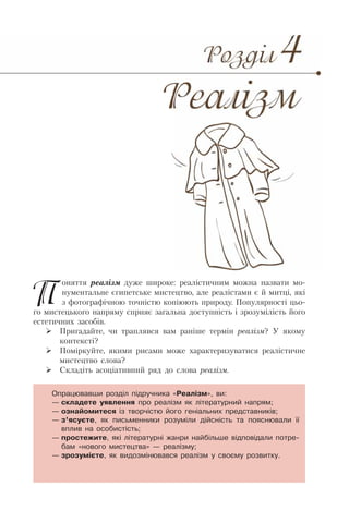 Поняття реалізм дуже широке: реалістичним можна назвати мо-
нументальне єгипетське мистецтво, але реалістами є й митці, які
з фотографічною точністю копіюють природу. Популярності цьо-
го мистецького напряму сприяє загальна доступність і зрозумілість його
естетичних засобів.
Пригадайте, чи траплявся вам раніше термін реалізм? У якому
контексті?
Поміркуйте, якими рисами може характеризуватися реалістичне
мистецтво слова?
Складіть асоціативний ряд до слова реалізм.
Опрацювавши розділ підручника «Реалізм», ви:
— складете уявлення про реалізм як літературний напрям;
— ознайомитеся із творчістю його геніальних представників;
— з’ясуєте, як письменники розуміли дійсність та пояснювали її
вплив на особистість;
— простежите, які літературні жанри найбільше відповідали потре-
бам «нового мистецтва» — реалізму;
— зрозумієте, як видозмінювався реалізм у своєму розвитку.
 