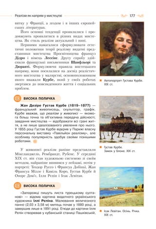177Реалізм як напрям у мистецтві
витку у Франції, а згодом і в інших європей-
ських літературах.
Його основні тенденції проявлялися і про-
довжують проявлятися в різних видах мисте-
цтва. Як стиль реалізм актуальний і нині.
Першими намагалися сформулювати есте-
тичні положення теорії реалізму видатні пред-
ставники мистецтва Просвітництва француз
Дідро і німець Лессінг. Другу спробу здій-
снили французькі письменники Шанфльорі та
Дюранті. Формулюючи правила мистецького
напряму, вони посилалися на досвід реалістич-
ного мистецтва у малярстві, основоположником
якого вважали Курбе, який у своїх роботах
звертався до повсякденного життя і соціальних
проблем.
Жан Дезіре Густав Курбе (1819–1877) —
французький живописець, скульптор, графік.
Курбе вважав, що реалізм у живописі — якомо-
га більш точна та об’єктивна передача дійсності;
завдання мистецтва — відображати всі грані жит-
тя, а не лише ідеалізованого уявлення про нього.
У 1855 році Густав Курбе відкрив у Парижі власну
персональну виставку «Павільйон реалізму», але
особливу популярність здобув своїми пізнішими
роботами.
У живописі реалізм раніше представляли
Мікеланджело, Рембрандт, Рубенс. У середині
XIX ст. він став художньою системою зі своїм
методом, найраніше виявився у пейзажі, потім у
портреті: Теодор Руссо і Франсуа Добіньї, Жан
Франсуа Мілле і Каміль Коро, Густав Курбе й
Оноре Дом’є, Ілля Рєпін і Ісак Левітан.
«Запорожці пишуть листа турецькому султа-
нові» — відома картина видатного українського
художника Іллі Рєпіна. Малювання величезного
панно (2,03 х 3,58 м) митець почав у 1880 році, а
завершив лише в 1891 році. Етюди до картини Ілля
Рєпін створював у кубанській станиці Пашківській,
ВИСОКА ПОЛИЧКА
ВИСОКА ПОЛИЧКА
Автопортрет Густава Курбе.
ХІХ ст.
Густав Курбе.
Замок у Блоне. ХІХ ст.
Ісак Левітан. Осінь. Річка.
ХІХ ст.
 