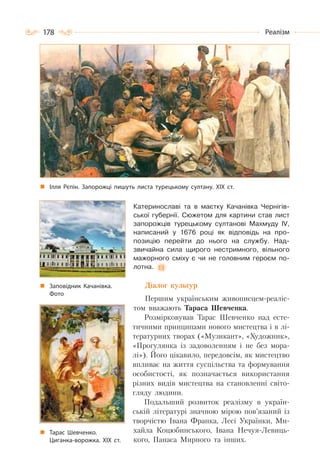 178 Реалізм
Катеринославі та в маєтку Качанівка Чернігів-
ської губернії. Сюжетом для картини став лист
запорожців турецькому султанові Махмуду IV,
написаний у 1676 році як відповідь на про-
позицію перейти до нього на службу. Над-
звичайна сила щирого нестримного, вільного
мажорного сміху є чи не головним героєм по-
лотна.
Діалог культур
Першим українським живописцем-реаліс-
том вважають Тараса Шевченка.
Розмірковував Тарас Шевченко над есте-
тичними принципами нового мистецтва і в лі-
тературних творах («Музикант», «Художник»,
«Прогулянка із задоволенням і не без мора-
лі»). Його цікавило, передовсім, як мистецтво
впливає на життя суспільства та формування
особистості, як позначається використання
різних видів мистецтва на становленні світо-
гляду людини.
Подальший розвиток реалізму в україн-
ській літературі значною мірою пов’язаний із
творчістю Івана Франка, Лесі Українки, Ми-
хайла Коцюбинського, Івана Нечуя-Левиць-
кого, Панаса Мирного та інших.
Тарас Шевченко.
Циганка-ворожка. ХІХ ст.
Ілля Рєпін. Запорожці пишуть листа турецькому султану. ХІХ ст.
Заповідник Качанівка.
Фото
 