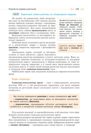 179Реалізм як напрям у мистецтві
4.1.2 Характерні ознаки реалізму як літературного напряму
На відміну від романтизму, який зосереджу-
вав увагу на внутрішньому світі людини, реалізм
вивчав проблему взаємин людини і середовища,
впливу соціально-історичних обставин на фор-
мування особистості. Для цього письменникам
необхідно було глибоко проаналізувати життя та
достовірно зобразити його в художньому творі.
Відповідно аналітичність та достовірність зо-
браження стають визначальними рисами реаліс-
тичної творчості.
Усебічний аналіз суспільного життя поєднував-
ся в реалістичних творах з їхньою гострою
критикою, викриттям моральних і філософських
проблем.
Змалювання героїв, ситуацій та обставин,
«узятих із самої дійсності», давало можливість
письменникам-реалістам розкривати сутність життєвих явищ. Вони до-
сліджували зовнішні (соціальні та культурно-історичні) та внутрішні
(психологічні) важелі, змальовували в образах-персонажах не лише ін-
дивідуальні людські характери, а й типові риси представників певних
суспільних верств. У такий спосіб митцям-реалістам вдалося представити
в літературі різні соціально-психологічні типи.
Найбільшою мірою цим завданням відповідала соціально-психологічна
проза.
Теорія літератури
Соціально-психологічна проза — одне з найяскравіших досягнень
реалізму ХІХ ст., у ній реалізувалася характерна для цього напряму
настанова на ретельний аналіз суспільного життя і внутрішнього світу
особистості.
Від початку формування реалізму в ньому розвивалися дві течії:
соціологічна, що акцентувала увагу на дослідженні суспільства
як певної цілісності (Бальзак);
психологічна, першорядним об’єктом дослідження якої була
особистість у конкретних історико-суспільних умовах (Стендаль).
Результатом взаємодії та взаємозбагачення течій реалізму стало фор-
мування реалістичної соціально-психологічної прози.
Прагнення розкрити внутрішній світ героїв художніх творів і простежити
його взаємозв’язок із середовищем спонукало письменників-реалістів пере-
глянути підходи до художнього творення героїв. Зображення розвитку героїв
у типових обставинах — новаторська риса «нової школи» в літературі.
Маніфестом реалізму в літе-
ратурі вважають передмову
Оноре де Бальзака до
«Людської комедії» (1830).
Саме Бальзак став заснов-
ником нового напряму у
французькій літературі та
найбільш яскравим його
представником.
Сутність реалізму: типо-
вий герой у типових об-
ставинах.
 