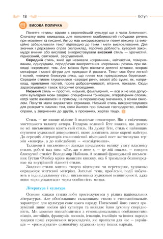 18 Вступ
Поняття «стиль» відоме в європейській культурі ще з часів Античності.
Спочатку воно вживалось для пояснення особливостей побудови речень
при мовленні та писанні. Автор мав використовувати певну лексику та емо-
ційно забарвлювати текст відповідно до теми і мети висловлювання. Для
значних і державних справ (наприклад, героїчна доблесть, суворий закон,
мудрі вчинки або вислови) використовували високий стиль — урочистий,
піднесений, святковий, зворушливий.
Середній стиль, який ще називали «скромним», квітчастим, помірко-
ваним, однорідним, передбачав використання «скромних» речень при ви-
кладі «скромних» тем. Але можна було вживати дотепні вставки, яскраві
метафори і мовні фігури для прикраси й розваги. Текст мав бути легкий
і ясний, «неначе блискуча річка, що пливе між прекрасними берегами».
Середнім стилем тлумачилися «середні речі», веселі або сумні, як, напри-
клад, привітання гостей, прояв доброзичливості, вітання, похвали. Сюди
зараховувалися також історичні оповідання.
Низький стиль — простий, низький, фамільярний, — все ж не мав допус-
кати вульгарної мови завдяки специфічним тонкощам, літературним словам,
котрі часто вживалися і в прямому, і в переносному значеннях, з ясним смис-
лом. Почуття мали виражатися стримано. Низький стиль використовувався
для розкриття «малих» тем, коли йшлося про сільське господарство, сімейні
справи, у зверненнях до друзів, у проханнях, жартах тощо.
Стиль — це явище цілісне й водночас неповторне. Він є свідченням
мистецького таланту автора. Недарма великий Гете вважав, що далеко
не всі письменники мають свій стиль. На думку Гете, стиль є найвищим
ступенем художньої довершеності, якого досягають лише окремі майстри.
До середніх літераторів славнозвісний німецький поет застосовував тер-
мін «манера», а до найслабших — «наслідування».
Талановиті письменники завжди приділяють велику увагу власному
стилю, роботі над ним. «Все, що в мене є, — це мій стиль», — говорив
блискучий стиліст Володимир Набоков. А великий французький письмен-
ник Густав Флобер мріяв написати книжку, яка б трималася безпосеред-
ньо на внутрішній гідності стилю.
Завдяки стилю митець творчо відтворює чи перетворює, художньо
опрацьовує життєвий матеріал. Загальні теми, проблеми, події набува-
ють в індивідуальному стилі письменника художньої неповторності, адже
вони «пропускаються» через особистість митця.
Література і культура
Основні ознаки стилю доби простежуються у різних національних
літературах. Але обов’язковим складником стилю є етнонаціональне,
характерне для культури саме цього народу. Потаємний його смисл зро-
зумілий лише носіям цієї культури та виявляє їхню духовну спорідне-
ність. Ми можемо познайомитися з етнонаціональними особливостями
німців, англійців, французів, поляків, іспанців, італійців та інших народів
завдяки праці українських перекладачів, які прагнули для нас — україн-
ців — «розкодувати» символічну художню мову інших народів.
ВИСОКА ПОЛИЧКА
 