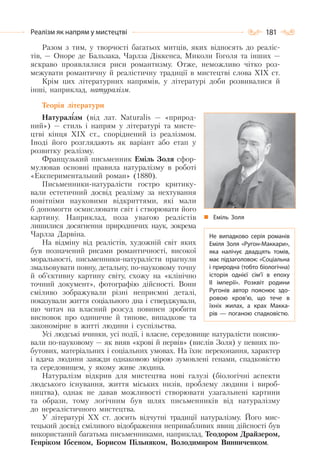 181Реалізм як напрям у мистецтві
Разом з тим, у творчості багатьох митців, яких відносять до реаліс-
тів, — Оноре де Бальзака, Чарлза Діккенса, Миколи Гоголя та інших —
яскраво проявлялися риси романтизму. Отже, неможливо чітко роз-
межувати романтичну й реалістичну традиції в мистецтві слова XIX ст.
Крім цих літературних напрямів, у літературі доби розвивалися й
інші, наприклад, натуралізм.
Теорія літератури
Натуралізм (від лат. Naturalis — «природ-
ний») — стиль і напрям у літературі та мисте-
цтві кінця XIX ст., споріднений із реалізмом.
Іноді його розглядають як варіант або етап у
розвитку реалізму.
Французький письменник Еміль Золя сфор-
мулював основні правила натуралізму в роботі
«Експериментальний роман» (1880).
Письменники-натуралісти гостро критику-
вали естетичний досвід реалізму за нехтування
новітніми науковими відкриттями, які мали
б допомогти осмислювати світ і створювати його
картину. Наприклад, поза увагою реалістів
лишилися досягнення природничих наук, зокрема
Чарлза Дарвіна.
На відміну від реалістів, художній світ яких
був позначений рисами романтичності, високої
моральності, письменники-натуралісти прагнули
змальовувати повну, детальну, по-науковому точну
й об’єктивну картину світу, схожу на «клінічно
точний документ», фотографію дійсності. Вони
сміливо зображували різні неприємні деталі,
показували життя соціального дна і стверджували,
що читач на власний розсуд повинен зробити
висновок про одиничне й типове, випадкове та
закономірне в житті людини і суспільства.
Усі людські вчинки, усі події, і власне, середовище натуралісти поясню-
вали по-науковому — як вияв «крові й нервів» (вислів Золя) у певних по-
бутових, матеріальних і соціальних умовах. На їхнє переконання, характер
і вдача людини завжди однаковою мірою зумовлені генами, спадковістю
та середовищем, у якому живе людина.
Натуралізм відкрив для мистецтва нові галузі (біологічні аспекти
людського існування, життя міських низів, проблему людини і вироб-
ництва), однак не давав можливості створювати узагальнені картини
та образи, тому логічним був шлях письменників від натуралізму
до нереалістичного мистецтва.
У літературі XX ст. досить відчутні традиції натуралізму. Його мис-
тецький досвід сміливого відображення непривабливих явищ дійсності був
використаний багатьма письменниками, наприклад, Теодором Драйзером,
Генріком Ібсеном, Борисом Пільняком, Володимиром Винниченком.
Еміль Золя
Не випадково серія романів
Еміля Золя «Ругон-Маккари»,
яка налічує двадцять томів,
має підзаголовок: «Соціальна
і природна (тобто біологічна)
історія однієї сім’ї в епоху
II імперії». Розквіт родини
Ругонів автор пояснює здо-
ровою кров’ю, що тече в
їхніх жилах, а крах Макка-
рів  — поганою спадковістю.
 