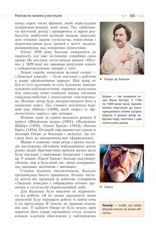 185Реалізм як напрям у мистецтві
понад сорок тисяч франків, який переслідував
підприємця-невдаху довгі роки. Так, здобуваю-
чи життєвий досвід і прощаючись із мрією роз-
багатіти, майбутній великий знавець людських
душ пізнавав закони суспільства, осмислював і
переосмислював роль грошей у житті людини,
розмірковував над основними цінностями.
Улітку 1828 року Бальзак повернувся до
творчості, але вже по-іншому сприймав свою
працю. Як наслідок, після виходу роману «Шуа-
ни» у 1829 році він завоював репутацію одного
з найоригінальніших авторів у світі.
Перші спроби написання великої епопеї —
«Людської комедії» — були пов’язані з роботою
в жанрі «фізіологічного нарису». Цей жанр не
був ні суто науковим, ні суто художнім, швидше
художньо-публіцистичним, торкався актуальних
тем, описував певні соціальні явища, втілював
соціально-побутові і психологічні спостережен-
ня. Пізніше автор буде використовувати його в
написанні новел. Так з’явився всесвітньо відо-
мий твір «Гобсек» (1830), який «виріс» із «фі-
зіологічного нарису» про лихваря.
Пізніше один за одним виходили романи й
повісті «Шагренева шкіра» (1831), «Полковник
Шабер» (1832), «Ежені Гранде» (1833), «Батько
Горіо» (1834). Останній твір вважається одним із
шедеврів Оноре де Бальзака і засвідчує, що по-
гляди його як письменника вже сформувалися.
Майже в кожному творі автор з різних погля-
дів досліджував обставини повсякденного життя
різних людей. Причини їхніх проблем досить часто
були пов’язані з майновими інтересами і гроши-
ма. У романі «Ежені Гранде» Бальзак підсумовує:
«Більше, ніж в будь-який час, гроші владарюють
над законами, політикою і звичаями».
Ставши відомим письменником, Бальзак
продовжував багато працювати. Більшу части-
ну життя він проводив за роботою, створюючи
«Людську комедію» і зображуючи основні зру-
шення в суспільстві пореволюційної доби.
Для Бальзака було важливо не відривати-
ся від роботи: «Я не зможу працювати, якщо
змушений буду перервати роботу й вийти хоча
б на прогулянку. Я ніколи не працюю годину
або дві». У кабінеті Оноре не було нічого, крім
дорогого його серцю письмового столу, кількох
книжок класиків обов’язково у найдорожчих
Оноре де Бальзак
Шуани  — так називали се-
лян Жана Коттро. З 1794
по 1800 роки вони підняли
велике повстання, до якого
приєдналися селяни сусідніх
округів. У  романі автор зо-
бразив події, пов’язані з цим
селянським рухом.
Лихвар  — особа, що надає
грошові позики за високі від-
сотки.
Гобсек
 