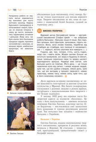 186 Реалізм
обкладинках (для натхнення), стосу паперу. Бу-
ли ще тільки підготовлені для письма воронячі
пера. Творити письменник не міг, поки не одя-
гався у знаменитий білий балахон, схожий на
чернецьку рясу.
Відомий автор біографічної прози — австрій-
ський письменник Стефан Цвейг — так зобразив
роботу Бальзака: «Бальзак пише й пише, без пауз,
без зупинки, його фантазія, запалавши, горить не-
впинно. Вона, наче лісова пожежа, перебігає від
стовбура до стовбура, все палкіше й несамовиті-
ше — і, нарешті, вогонь охоплює все навкруги. (…)
Година, дві, три, чотири, п’ять, шість годин,
іноді сім і навіть вісім. Жоден екіпаж більше не
котиться провулком, ані звуку в будинку й кімнаті,
лише тихеньке скрипіння пера та зрідка шелест
відкладеного аркуша. Надворі вже світає, але
Бальзак цього не помічає. Його день — це тільки
невеличке коло від свічки, і немає жодних людей,
крім тих, що він щойно створив, ніяких доль, крім
тих, що він вигадав у процесі творчості; немає
простору, немає часу, немає світу, крім того, що
в його власному космосі».
Доля дарувала великому письменнику не ли-
ше можливість спостерігати за життям сучасного
суспільства у Франції. Він багато подорожував,
спілкувався з різними людьми в різних країнах,
зустрічався з шанувальниками його творчості і
все більше надихався.
У лютому 1832 року він отримав листа без
зворотної адреси за підписом «Іноземка». Це
одна з його шанувальниць — заможна польська
поміщиця Евеліна Ганська, власниця маєтку бі-
ля Бердичева — висловлювала свої захоплення
його романами й тонким розумінням жіночої
душі. Так почалося їхнє кохання і знайомство
Бальзака з Україною.
Бальзак і Україна
Евеліна Ганська, віддана шанувальниця твор-
чості письменника, прекрасна й розумна жінка,
мешкала у Верхівні. Ці стосунки — інтригую-
чий, пригодницький, «романтичний» сюжет у
біографії митця.
ВИСОКА ПОЛИЧКА
Напружена робота не зму-
сила митця відмовитися
від важливих для нього
життєвих насолод. Людина
бурхливого темпераменту й
непогамовної енергії, Баль-
зак не втрачав інтересу й
смаку до життя, залишаю-
чись надзвичайно активним
і діяльним. Йому весь час
було ніколи: його бентежили
грандіозні задуми, підганяло
честолюбство і, можливо, не
меншою мірою, невблаганні
кредитори, які вимагали
борги.
Бальзак перед роботою
Евеліна Ганська
 