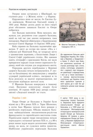 187Реалізм як напрям у мистецтві
Уперше вони зустрілися у Швейцарії, на-
ступного разу — у Женеві, потім — у Парижі.
Одружитися вони не могли, бо Евеліна бу-
ла заміжньою. Венцеслав Ганський помер у
1841 році. Майже десять років по його смерті
різні обставини заважали Евеліні та Оноре
побратися.
Але Бальзак наполягав. Вона вагалася, зва-
жувала, але, розуміючи стан здоров’я Бальзака,
який на той час уже значно погіршився, таки
погодилася. Наречені обвінчалися у бердичівському
костьолі Святої Варвари 14 березня 1850 року.
Київ справив на Бальзака надзвичайне вра-
ження. У листі до сестри він писав: «Ось я і
побачив цей Північний Рим, це татарське місто
з трьомастами церквами, з багатствами Лаври і
Святої Софії українських степів». Він замовив
навіть літографії з краєвидами Києва, які мали
прикрасити парадні сходи нового паризького бу-
динку, який він готував для подружнього життя.
Упродовж другого перебування у Верхівні
здоров’я Бальзака почало погіршуватися. У лис-
тах на батьківщину він звинувачував у хворобах
«суворий український клімат», насправді ж то
була розплата за шалені перевантаження, які
поступово відбирали життєві сили.
У Францію Бальзак повернувся в тяжкому
стані. Висновки консиліуму лікарів були
невтішні. 18 серпня 1850 року автора славно-
звісної «Людської комедії» не стало.
Україна і світ
Твори Оноре де Бальзака в Україні були
відомі ще у 30-х роках ХІХ ст. Тарас Шевченко,
а потім Іван Франко читали його романи у
російських перекладах. Обидва вважали Баль-
зака найвидатнішим письменником-реалістом
французького та європейського мистецтва слова.
Українською окремі твори письменника почали
перекладати з останньої третини XIX ст., а у 80-х
роках виник задум видати десятитомне зібрання,
якому, на жаль, не судилося вийти повністю.
Найбільше українських перекладів Бальзака
Маєток Ганських у Верхівні.
Середина ХІХ ст.
До одруження Бальзак двічі
відвідував Україну. Він побу-
вав у Верхівні, у Бердичеві і
в Києві. У  «Листі про Київ»
він захоплено зазначав: «Я
слухав розповіді про степи,
селян, снігопади, управите-
лів і, нарешті, про поєднан-
ня цивілізації з варварством,
і все це у таких висловах і
в такому фантастичному
освітленні, що Україна стала
мені здаватися єдиним у
світі краєм, де я зміг би ще
побачити цілком нові явища
і людей».
У квітні 1959 року в ко-
лишньому палаці Ганських
(с. Верхівня) було відкрито
кімнату-музей Оноре де
Бальзака, а у 1999 році тут
засновано Житомирський
літературно-меморіальний
музей Оноре де Бальзака.
Щороку 20 травня, у день
народження Оноре де Баль-
зака, у Верхівні відбувається
Міжнародне літературно-
мистецьке свято «Весна
Прометея».
 