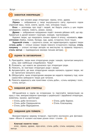 19Вступ
Існують три основні роди літератури: лірика, епос, драма.
Лірика — зображення у творі внутрішнього світу ліричного героя
(ліричний вірш, пісня, елегія, ідилія, гімн, епіграма тощо).
Епос — розповідь про події і людей, які беруть участь у цих подіях
(оповідання, новела, повість, роман, казка).
Драма — зображення напружених подій і вчинків дійових осіб, що від-
буваються в даний момент (трагедія, комедія, трагікомедія).
Художні твори, що поєднують ознаки лірики й епосу, називають ліро-
епічними (байка, поема, балада, ода, дума, історична пісня тощо).
Художній стиль — сукупність ознак, які характеризують художні твори
(стиль доби — спільні ознаки творів певного історичного періоду; стиль
напряму — спільні погляди авторів на мистецтво та правила творчості;
стиль митця — індивідуальна манера письма автора).
1. Пригадайте, твори яких літературних родів і жанрів, прочитані минулого
року, вам найбільше сподобалися. Чому?
2. Розкажіть, що нового ви дізналися про літературні роди.
3. Поясніть, як пов’язані літературні роди і жанри.
4. Аргументуйте, до яких літературних жанрів належать художні твори, які
ви прочитали минулого року.
5. Обґрунтуйте, яким літературним жанрам ви надаєте перевагу тоді, коли
самостійно вибираєте твори для читання.
6. Поясніть відмінність між поняттями «стиль доби», «стиль напряму і течії»,
«стиль митця».
Об’єднайтеся в групи за інтересами та підготуйте презентацію на
одну з тем, використовуючи приклади з української і зарубіжної літератури,
живопису, музики, архітектури:
Стиль доби Античності. Стиль доби Бароко.
Стиль доби Середньовіччя. Стиль Класицизму.
Стиль доби Відродження.
Використовуючи мережу Інтернет, підготуйте експонати для фотовис-
тавки «Жіночі й чоловічі костюми різних епох і стилів».
Ключові поняття теми:
епос, лірика, драма, ліро-епос, стиль доби, стиль напряму, стиль
митця.
ЗАВАНТАЖ ІНФОРМАЦІЮ
ОЦІНКИ ТА ОБГОВОРЕННЯ
ЗАВДАННЯ ДЛЯ СПІВПРАЦІ
ЗАВДАННЯ ДЛЯ ГЕЙМЕРА
 