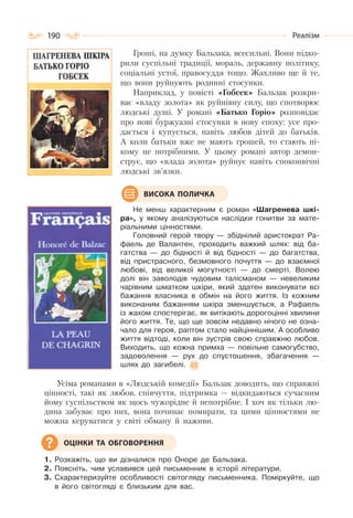 190 Реалізм
Гроші, на думку Бальзака, всесильні. Вони підко-
рили суспільні традиції, мораль, державну політику,
соціальні устої, правосуддя тощо. Жахливо ще й те,
що вони руйнують родинні стосунки.
Наприклад, у повісті «Гобсек» Бальзак розкри-
ває «владу золота» як руйнівну силу, що спотворює
людські душі. У романі «Батько Горіо» розповідає
про нові буржуазні стосунки в нову епоху: усе про-
дається і купується, навіть любов дітей до батьків.
А коли батьки вже не мають грошей, то стають ні-
кому не потрібними. У цьому романі автор демон-
струє, що «влада золота» руйнує навіть споконвічні
людські зв’язки.
Не менш характерним є роман «Шагренева шкі-
ра», у якому аналізуються наслідки гонитви за мате-
ріальними цінностями.
Головний герой твору — збіднілий аристократ Ра-
фаель де Валантен, проходить важкий шлях: від ба-
гатства — до бідності й від бідності — до багатства,
від пристрасного, безмовного почуття — до взаємної
любові, від великої могутності — до смерті. Волею
долі він заволодів чудовим талісманом — невеликим
чарівним шматком шкіри, який здатен виконувати всі
бажання власника в обмін на його життя. Із кожним
виконаним бажанням шкіра зменшується, а Рафаель
із жахом спостерігає, як витікають дорогоцінні хвилини
його життя. Те, що ще зовсім недавно нічого не озна-
чало для героя, раптом стало найціннішим. А особливо
життя відтоді, коли він зустрів свою справжню любов.
Виходить, що кожна примха — повільне самогубство,
задоволення — рух до спустошення, збагачення —
шлях до загибелі.
Усіма романами в «Людській комедії» Бальзак доводить, що справжні
цінності, такі як любов, співчуття, підтримка — відкидаються сучасним
йому суспільством як щось чужорідне й непотрібне. І хоч як тільки лю-
дина забуває про них, вона починає помирати, та цими цінностями не
можна керуватися у світі обману й наживи.
1. Розкажіть, що ви дізналися про Оноре де Бальзака.
2. Поясніть, чим уславився цей письменник в історії літератури.
3. Схарактеризуйте особливості світогляду письменника. Поміркуйте, що
в його світогляді є близьким для вас.
ВИСОКА ПОЛИЧКА
ОЦІНКИ ТА ОБГОВОРЕННЯ
 