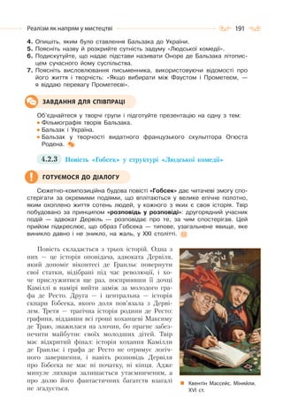 191Реалізм як напрям у мистецтві
4. Опишіть, яким було ставлення Бальзака до України.
5. Поясніть назву й розкрийте сутність задуму «Людської комедії».
6. Подискутуйте, що надає підстави називати Оноре де Бальзака літопис-
цем сучасного йому суспільства.
7. Поясніть висловлювання письменника, використовуючи відомості про
його життя і творчість: «Якщо вибирати між Фаустом і Прометеєм, —
я віддаю перевагу Прометеєві».
Об’єднайтеся у творчі групи і підготуйте презентацію на одну з тем:
Фільмографія творів Бальзака.
Бальзак і Україна.
Бальзак у творчості видатного французького скульптора Огюста
Родена.
4.2.3 Повість «Гобсек» у структурі «Людської комедії»
Сюжетно-композиційна будова повісті «Гобсек» дає читачеві змогу спо-
стерігати за окремими подіями, що вплітаються у велике епічне полотно,
яким охоплено життя сотень людей, у кожного з яких є своя історія. Твір
побудовано за принципом «розповідь у розповіді»: другорядний учасник
подій — адвокат Дервіль — розповідає про те, за чим спостерігав. Цей
прийом підкреслює, що образ Гобсека — типове, узагальнене явище, яке
виникло давно і не зникло, на жаль, у XXI столітті.
Повість складається з трьох історій. Одна з
них — це історія оповідача, адвоката Дервіля,
який допоміг віконтесі де Гранльє повернути
свої статки, відібрані під час революції, і хо-
че прислужитися ще раз, посприявши її дочці
Каміллі в намірі вийти заміж за молодого гра-
фа де Ресто. Друга — і центральна — історія
скнари Гобсека, якого доля пов’язала з Дерві-
лем. Третя — трагічна історія родини де Ресто:
графиня, віддавши всі гроші коханцеві Максиму
де Траю, зважилася на злочин, бо прагне забез-
печити майбутнє своїх молодших дітей. Твір
має відкритий фінал: історія кохання Камілли
де Гранльє і графа де Ресто не отримує логіч-
ного завершення, і навіть розповідь Дервіля
про Гобсека не має ні початку, ні кінця. Адже
минуле лихваря залишається утаємниченим, а
про долю його фантастичних багатств взагалі
не згадується.
ЗАВДАННЯ ДЛЯ СПІВПРАЦІ
ГОТУЄМОСЯ ДО ДІАЛОГУ
Квентін Массейс. Міняйли.
ХVІ ст.
 