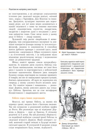 195Реалізм як напрям у мистецтві
не спостереження, а як авторське узагальнення
істотних рис людської натури взагалі, «вічний
тип», поряд з Тартюфом, Дон Кіхотом та інши-
ми. Зрозуміло, культурне значення цих персо-
нажів різне, але всі вони міцно асоціюються в
нашій свідомості з тими чи іншими якостями
людей: лицемірством, скупістю, лицарством,
щедрістю і широтою душі в поєднанні з дитя-
чою наївністю тощо. Своє місце посів у цьому
ряду й Гобсек — лицар наживи.
Художній твір рясніє гіперболами й мета-
форами, чим уяскравлюються внутрішні та зов-
нішні контрасти (скнара-лихвар та інтелектуал-
філософ, людина із зовнішністю й способом
життя дрібного крамаря і «золотий ідол», який
маніпулює «жертвами»). Образ головного героя
і за естетичним змістом, і за побудовою мало
відповідає реалістичному методу і недвозначно
тяжіє до романтичної традиції.
Фінал повісті вражає своєю непередбачу-
ваністю. Із кожним днем скупість Гобсека стає
все більш маніакальною, поглинає всі інші його
риси і таланти та перетворюється у небезпечний
інстинкт накопичення. Кімнати двох поверхів
будинку скнара перетворив на сховище провіанту
й товарів, які він не наважувався продати купцям,
боячись продешевити. «Я мало не задихнувся від
смороду, у якому злилося безліч всіляких запа-
хів. Усе кишіло червою і комашнею», — розпо-
відає Дервіль, якому довелося давати лад «спад-
ку» Гобсека. Зрештою, все це стає метафорою
беззмістовного і змарнованого життя.
Гобсек серед інших персонажів
Векселі, які тримає Гобсек, за якими він
отримує гроші, зводять його з багатьма людьми.
Так він потрапляє в розкішний особняк графів
де Ресто. Він розповідає про ці відвідини Дер-
вілю, а Дервіль — пані де Гранльє, її літньому
родичеві та її дочці. На цій розповіді зберігаєть-
ся подвійний відбиток: єхидної іронії Гобсека та
людської м’якості Дервіля. Який контраст: су-
хий, жовчний старий опівдні в будуарі велико-
світської красуні. В оточуючій її розкоші усюди
сліди вчорашнього балу, втоми, недбалості.
Юрій Гершкович. Ілюстрація
до повісті «Гобсек»
Бальзаку вдалося майстерно
використати поєднання рис
реалістичної і романтичної
літератури, що підкреслює
особливості його індивіду-
ального стилю.
Давид Штеренберг.
Ілюстрація до повісті
«Гобсек». ХІХ ст.
 