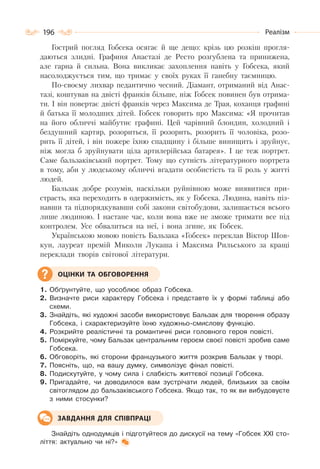 196 Реалізм
Гострий погляд Гобсека осягає й ще дещо: крізь цю розкіш прогля-
даються злидні. Графиня Анастазі де Ресто розгублена та принижена,
але гарна й сильна. Вона викликає захоплення навіть у Гобсека, який
насолоджується тим, що тримає у своїх руках її ганебну таємницю.
По-своєму лихвар педантично чесний. Діамант, отриманий від Анас-
тазі, коштував на двісті франків більше, ніж Гобсек повинен був отрима-
ти. І він повертає двісті франків через Максима де Трая, коханця графині
й батька її молодших дітей. Гобсек говорить про Максима: «Я прочитав
на його обличчі майбутнє графині. Цей чарівний блондин, холодний і
бездушний картяр, розориться, її розорить, розорить її чоловіка, розо-
рить її дітей, і він пожере їхню спадщину і більше винищить і зруйнує,
ніж могла б зруйнувати ціла артилерійська батарея». І це теж портрет.
Саме бальзаківський портрет. Тому що сутність літературного портрета
в тому, аби у людському обличчі вгадати особистість та її роль у житті
людей.
Бальзак добре розумів, наскільки руйнівною може виявитися при-
страсть, яка переходить в одержимість, як у Гобсека. Людина, навіть піз-
навши та підпорядкувавши собі закони світобудови, залишається всього
лише людиною. І настане час, коли вона вже не зможе тримати все під
контролем. Усе обвалиться на неї, і вона згине, як Гобсек.
Українською мовою повість Бальзака «Гобсек» переклав Віктор Шов-
кун, лауреат премій Миколи Лукаша і Максима Рильського за кращі
переклади творів світової літератури.
1. Обґрунтуйте, що уособлює образ Гобсека.
2. Визначте риси характеру Гобсека і представте їх у формі таблиці або
схеми.
3. Знайдіть, які художні засоби використовує Бальзак для творення образу
Гобсека, і схарактеризуйте їхню художньо-смислову функцію.
4. Розкрийте реалістичні та романтичні риси головного героя повісті.
5. Поміркуйте, чому Бальзак центральним героєм своєї повісті зробив саме
Гобсека.
6. Обговоріть, які сторони французького життя розкрив Бальзак у творі.
7. Поясніть, що, на вашу думку, символізує фінал повісті.
8. Подискутуйте, у чому сила і слабкість життєвої позиції Гобсека.
9. Пригадайте, чи доводилося вам зустрічати людей, близьких за своїм
світоглядом до бальзаківського Гобсека. Якщо так, то як ви вибудовуєте
з ними стосунки?
Знайдіть однодумців і підготуйтеся до дискусії на тему «Гобсек ХХІ сто-
ліття: актуально чи ні?»
ОЦІНКИ ТА ОБГОВОРЕННЯ
ЗАВДАННЯ ДЛЯ СПІВПРАЦІ
 