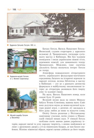 198 Реалізм
Батько Гоголя, Василь Панасович Гоголь-
Яновський, служив секретарем у царського
вельможі Д. Трощинського, господаря сусід-
нього маєтку в Кибинцях. Він був чудовим
оповідачем і писав українською мовою п’єси,
переважно комедії, для домашнього театру
Трощинських. Можливо, саме сценічна
діяльність батька визначила інтерес Гоголя
до театру.
Атмосфера пожвавленого літературного
життя, українського фольклорно-поетичного
середовища, багатого на історичні перекази та
народні легенди, велика бібліотека в маєтку
в Кибинцях — усе це з раннього дитинства
формувало в майбутньому письменникові ін-
терес до літератури, розвивало його творчу
уяву та художні смаки.
На жаль, Василь Панасович помер, коли
синові було 15 років.
Великий вплив мала на юного Миколу
бабуся Тетяна Семенівна, мамина мати. Саме
вона долучила онука до мовно-музичної куль-
тури рідної землі, з дитячих літ закладала в
його душу любов до мови та відчуття слова.
Освіту Гоголь розпочав у Полтавському
повітовому училищі, потім учився в Ніжин-
ській гімназії вищих наук. У гімназії Гоголь
особливо охоче вивчав давню українську іс-
торію, народні звичаї та усну народну творчість, з якими знайомився не
лише з друкованих джерел, а й на ніжинських базарах, де мав багато зна-
йомих. Пізніше ніжинські образи, окремі сценки увійшли до його творів.
Будинок батьків Гоголя. ХІХ ст.
Будинок-музей Гоголя
в с. Великі Сорочинці
Музей-садиба Гоголя
у Василівці
 