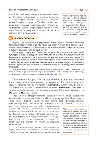 201Реалізм як напрям у мистецтві
живої народної мови, створив мальовничий порт-
рет України, оспівав героїчні подвиги козацтва.
Уже в другій частині «Вечорів…» (1832) лі-
ричні й героїчні картини України змінюються
першими спробами «викривальних портретів»
обивателів. М’який іскрометний гумор у твор-
чості Гоголя потроху поступається місцем без-
жальній сатирі та сарказму.
Відомо, що життєві шляхи українських геніїв Тараса Шевченка і Миколи
Гоголя не перетнулися. І це при тому, що жили й діяли вони майже одно-
часно в одному місті — у Петербурзі, де їм обом випало самоствердитися
у своїх унікальних творчих здібностях.
Характерно, що вони обидва потрапили під вплив тих самих діячів
культури. Зокрема, завдяки таким митцям, як Василь Жуковський та Карл
Брюллов, а також деяким столичним впливовим аристократам перед Го-
голем було відкрито двері в коло літературної еліти, а Шевченко вирвався
з кріпацтва на волю і завдяки своєму художницькому таланту був зарахо-
ваний студентом до елітного столичного вишу — Петербурзької академії
мистецтв.
Проте великі українці обрали в імперії різні шляхи: якщо Микола Го-
голь влився в російську культуру й немалою мірою посприяв її розвитку,
то Шевченко утверджував літературу українську.
Після появи «Вечорів…» Гоголь став відомим модним письменником
і мав змогу цілком присвятити себе творчості. Він написав ряд пові-
стей, об’єднаних пізніше у збірник «Миргород». Влітку 1832 р. він по-
знайомився в Москві зі знаменитим актором Михайлом Щепкіним, з
українським фольклористом, першим ректором Київського університету
Михайлом Максимовичем.
1833 року в Петербурзькому великому театрі була поставлена
інсценізація на одну дію повісті з «Вечорів на хуторі біля Диканьки» —
«Ніч перед Різдвом». Цього ж року Гоголь читав Пушкіну повість
«Як посварилися Іван Іванович з Іваном Никифоровичем», про яку
поет відгукнувся як про твір оригінальний
і дуже кумедний. Спілкування з Пушкіним
справило величезний вплив на становлен-
ня Гоголя-письменника. «Пушкін змусив ме-
не подивитися на справу серйозно», — згаду-
вав Гоголь про зміну тональності «Вечорів…».
Поет залучив Гоголя до участі в журналі
«Сучасник».
У цей період, крім літературної діяльності,
Гоголь працював над історією України, планував
здійснити солідну історико-географічну працю
ВИСОКА ПОЛИЧКА
Т. Шевченко в листі із заслання
до Варвари Рєпніної писав: «Я
завжди читав Гоголя з насо-
лодою… Наш Гоголь — істин-
ний знавець серця людсько-
го! Наймудріший філософ!.. Я
завжди шкодуватиму, що мені
не вдалося познайомитися
особисто з Гоголем. Особисте
знайомство з такою людиною
неоціненне…»
Пушкін відгукнувся про по-
вісті так: «…Вони вразили
мене. Ось справжня весе-
лість, щира, невимушена,
без манірності, без бундюч-
ності. А  місцями яка поезія!
Яка чутливість! Усе це так
незвичайно в нашій літера-
турі, що я досі не отямився».
 