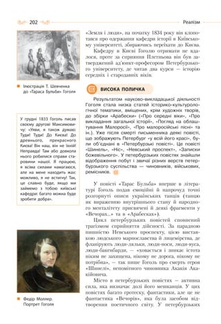 202 Реалізм
«Земля і люди», на початку 1834 року він клопо-
тався про одержання кафедри історії в Київсько-
му університеті, збираючись переїхати до Києва.
Кафедру в Києві Гоголю отримати не вда-
лося, проте за сприяння Плетньова він був за-
тверджений ад’юнкт-професором Петербурзько-
го університету, де читав два курси — історію
середніх і стародавніх віків.
Результатом науково-викладацької діяльності
Гоголя стала низка статей історико-культуроло-
гічної тематики, вміщених, крім художніх творів,
до збірки «Арабески» («Про середні віки», «Про
викладання загальної історії», «Погляд на облаш-
тування Малоросії», «Про малоросійські пісні» та
ін.). Уже після смерті письменника деякі повісті,
що зображують Петербург «у всій його красі», бу-
ли об’єднані в «Петербурзькі повісті». Це повісті
«Шинель», «Ніс», «Невський проспект», «Записки
божевільного». У петербурзьких повістях знайшли
відображення побут і звичаї різних верств петер-
бурзького суспільства — чиновників, військових,
ремісників.
У повісті «Тарас Бульба» вперше в літера-
турі Гоголь подав емоційні й напрочуд точні
розгорнуті описи українських танців (танцю
як вираженню внутрішнього стану й народно-
го менталітету присвячені й деякі фрагменти у
«Вечорах…» та в «Арабесках»).
Цикл петербурзьких повістей сповнений
трагізмом сприйняття дійсності. За парадною
пишністю Невського проспекту, цією вистав-
кою людського марнославства й лицемірства, де
фланірують люди-ляльки, люди-носи, люди-вуса,
люди-бакенбарди, — «ховається і зникає істота
ніким не захищена, нікому не дорога, нікому не
потрібна», — так пише Гоголь про смерть героя
«Шинелі», непомітного чиновника Акакія Ака-
кійовича.
Місто в петербурзьких повістях — активна
сила, яка визначає долі його мешканців. У цих
повістях багато гротеску, фантастики, але це не
фантастика «Вечорів», яка була засобом від-
творення поетичного світу. У петербурзьких
ВИСОКА ПОЛИЧКА
Ілюстрація Т. Шевченка
до «Тараса Бульби» Гоголя
У грудні 1833 Гоголь писав
своєму другові Максимови-
чу: «Уяви, я також думаю:
Туди! Туди! До Києва! До
древнього, прекрасного
Києва! Він наш, він не їхній!
Неправда! Там або довкола
нього робилися справи ста-
ровини нашої. Я працюю,
я всіма силами намагаюся,
але на мене находить жах:
можливо, я не встигну! Так,
це славно буде, якщо ми
займемо з тобою київські
кафедри: багато можна буде
зробити добра».
Федір Моллер.
Портрет Гоголя
 
