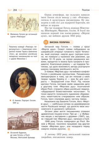 204 Реалізм
Однак атмосфера, що склалася навколо
імені Гоголя після виходу у світ «Ревізора»,
гнітила й засмучувала письменника. Не зна-
ходячи в собі сил для відкритої боротьби, він
виїхав за кордон.
Під час подорожі Гоголь відвідав Німеччи-
ну, Швейцарію, Францію, Італію. В Італії він
написав перший том поеми-роману «Мертві
душі», що вийшов друком 1842 року.
Останній твір Гоголя — поема у прозі
«Мертві душі». Сюжет поеми побудовано на
шахрайській операції головного героя Чичико-
ва, який скуповує «мертві душі» (кріпаки-селя-
ни, які померли у проміжок між ревізіями, що
тривав 12–15 років, на папері рахувалися жи-
вими, юридично їх можна було купувати й про-
давати). Композиція роману — це подорож Чи-
чикова, що дало можливість автору розгорнути
широку панораму російського життя.
З появою «Мертвих душ» поглибився конфлікт
Гоголя з російським суспільством. Письменника
звинувачували в тому, що він показав у своїх
творах чудову Україну й — мов би для конт-
расту — безрадісний стан Росії. Під тиском
критики Гоголь поставив своїм завданням дати
у другому томі «Мертвих душ» позитивний
образ Росії, створити образ російської людини,
«обдарованої божественними чеснотами». Та
тонке відчуття геніального художника збурюва-
лось нежиттєвістю створюваних ним образів:
Гоголь тричі спалював другу частину поеми.
Незалежно від бажання Гоголя, його «Мерт-
ві душі» — найбільша сатира на дореформенне
життя Російської імперії, що досягло межі еко-
номічного й духовного зубожіння.
Останні роки життя письменника сповнені
драматичних пошуків істини. Про це — у «Вибра-
них місцях з листування з друзями» (1847), що,
як і перший том «Мертвих душ», написані в Італії.
1848 року Гоголь повернувся до Росії. Він
жив у Москві, посилено працював над другим
томом «Мертвих душ», але незадовго перед
смертю спалив рукопис.
У лютому 1952 року, знесилений тяжкою
хворобою, письменник помер.
ВИСОКА ПОЛИЧКА
Останній будинок,
де жив Гоголь у Росії.
Москва, Нікітський бульвар
Малюнок Гоголя до останньої
сцени «Ревізора»
Тематика комедії «Ревізор» пе-
регукується з тематикою сати-
ричної поеми Тараса Шевченка
«Сон», де висміяно російське
імперське чиновництво на чолі
з царем Миколою І.
О. Іванов. Портрет Гоголя.
1841 р.
 