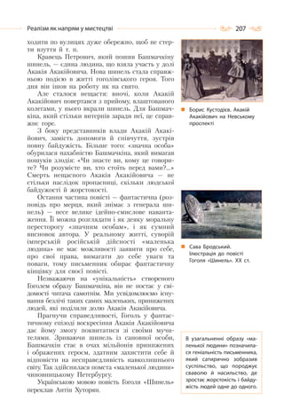 207Реалізм як напрям у мистецтві
ходити по вулицях дуже обережно, щоб не стер-
ти взуття й т. п.
Кравець Петрович, який пошив Башмачкіну
шинель, — єдина людина, що взяла участь у долі
Акакія Акакійовича. Нова шинель стала справж-
ньою подією в житті гоголівського героя. Того
дня він ішов на роботу як на свято.
Але сталося нещастя: вночі, коли Акакій
Акакійович повертався з прийому, влаштованого
колегами, у нього вкрали шинель. Для Башмач-
кіна, який стільки витерпів заради неї, це справ-
жнє горе.
З боку представників влади Акакій Акакі-
йович, замість допомоги й співчуття, зустрів
повну байдужість. Більше того: «значна особа»
обурилася нахабністю Башмачкіна, який вимагав
пошуків злодія: «Чи знаєте ви, кому це говори-
те? Чи розумієте ви, хто стоїть перед вами?…»
Смерть нещасного Акакія Акакійовича — не
стільки наслідок пропасниці, скільки людської
байдужості й жорстокості.
Остання частина повісті — фантастична (роз-
повідь про мерця, який знімає з генерала ши-
нель) — несе велике ідейно-смислове наванта-
ження. Її можна розглядати і як деяку моральну
пересторогу «значним особам», і як сумний
висновок автора. У реальному житті, суворій
імперській російській дійсності «маленька
людина» не має можливості заявити про себе,
про свої права, вимагати до себе уваги та
поваги, тому письменник обирає фантастичну
кінцівку для своєї повісті.
Незважаючи на «унікальність» створеного
Гоголем образу Башмачкіна, він не постає у сві-
домості читача самотнім. Ми усвідомлюємо існу-
вання безлічі таких самих маленьких, принижених
людей, які поділяли долю Акакія Акакійовича.
Прагнучи справедливості, Гоголь у фантас-
тичному епізоді воскресіння Акакія Акакійовича
дає йому змогу поквитатися зі своїми мучи-
телями. Зриваючи шинель із сановної особи,
Башмачкін стає в очах мільйонів принижених
і ображених героєм, здатним захистити себе й
відповісти на несправедливість навколишнього
світу. Так здійснилася помста «маленької людини»
чиновницькому Петербургу.
Українською мовою повість Гоголя «Шинель»
переклав Антін Хуторян.
Борис Кустодієв. Акакій
Акакійович на Невському
проспекті
В узагальненні образу «ма-
ленької людини» позначила-
ся геніальність письменника,
який сатирично зобразив
суспільство, що породжує
сваволю й насильство, де
зростає жорстокість і байду-
жість людей одне до одного.
Сава Бродський.
Ілюстрація до повісті
Гоголя «Шинель». ХХ ст.
 