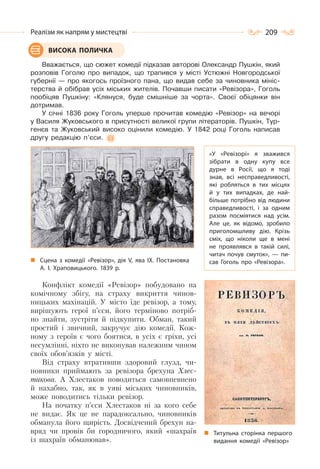 209Реалізм як напрям у мистецтві
Вважається, що сюжет комедії підказав авторові Олександр Пушкін, який
розповів Гоголю про випадок, що трапився у місті Устюжні Новгородської
губернії — про якогось проїзного пана, що видав себе за чиновника мініс-
терства й обібрав усіх міських жителів. Почавши писати «Ревізора», Гоголь
пообіцяв Пушкіну: «Клянуся, буде смішніше за чорта». Своєї обіцянки він
дотримав.
У січні 1836 року Гоголь уперше прочитав комедію «Ревізор» на вечорі
у Василя Жуковського в присутності великої групи літераторів. Пушкін, Тур-
генєв та Жуковський високо оцінили комедію. У 1842 році Гоголь написав
другу редакцію п’єси.
Сцена з комедії «Ревізор», дія V, ява IX. Постановка
А. І. Храповицького. 1839 р.
Конфлікт комедії «Ревізор» побудовано на
комічному збігу, на страху викриття чинов-
ницьких махінацій. У місто їде ревізор, а тому,
вирішують герої п’єси, його терміново потріб-
но знайти, зустріти й підкупити. Обман, такий
простий і звичний, закручує дію комедії. Кож-
ному з героїв є чого боятися, в усіх є гріхи, усі
несумлінні, ніхто не виконував належним чином
своїх обов’язків у місті.
Від страху втративши здоровий глузд, чи-
новники приймають за ревізора брехуна Хлес-
такова. А Хлестаков поводиться самовпевнено
й нахабно, так, як в уяві міських чиновників,
може поводитись тільки ревізор.
На початку п’єси Хлестаков ні за кого себе
не видає. Як це не парадоксально, чиновників
обманула його щирість. Досвідчений брехун на-
вряд чи провів би городничого, який «шахраїв
із шахраїв обманював».
ВИСОКА ПОЛИЧКА
«У «Ревізорі» я зважився
зібрати в одну купу все
дурне в Росії, що я тоді
знав, всі несправедливості,
які робляться в тих місцях
й у тих випадках, де най-
більше потрібно від людини
справедливості, і за одним
разом посміятися над усім.
Але це, як відомо, зробило
приголомшливу дію. Крізь
сміх, що ніколи ще в мені
не проявлявся в такій силі,
читач почув смуток»,  — пи-
сав Гоголь про «Ревізора».
Титульна сторінка першого
видання комедії «Ревізор»
 