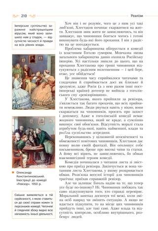 210 Реалізм
Хоч він і не розуміє, чого це з ним усі такі
люб’язні, Хлестаков починає скаржитися на жит-
тя. Хлестаков звик жити не замислюючись, та він
завважує, що чиновники бояться чогось і готові
виконувати будь-які його прохання. І він з радіс-
тю на це погоджується.
Проблема хабарництва обігрується в комедії
із властивим Гоголю гумором. Мовчазна змова
загального хабарництва давно охопила Російську
імперію. Усі настільки звикли до цього, що на
прохання Хлестакова про гроші чиновники від-
гукуються з радісним полегшенням — і цей бере,
отже, усе обійдеться!
Це знамення часу сприймалося читачами та
глядачами й сприймається досі як близьке й
зрозуміле, адже Росія (а з нею разом інші пост-
імперські країни) дотепер не вийшла з гоголів-
ського сну «ревізорівщини».
У Хлестакова, якого прийняли за ревізора,
з’являється так багато прохачів, що всіх прийня-
ти неможливо. Люди рвуться навіть у вікно, вони
скаржаться на чиновників, просять про захист
і допомогу. Адже в гоголівській комедії немає
жодного чиновника, який не краде, а сумлінно
виконує свої обов’язки. Відсутність моралі стала
атрибутом будь-якої, навіть найменшої, влади та
роз’їла суспільство зсередини.
Переконавшись у цілковитій неосвіченості та
обмеженості повітових чиновників, Хлестаков дає
повну волю своїй фантазії. Він оголошує себе
письменником, бреше про високі чини та статки.
А йому всі вірять, не замислюючись, бо обман
взаємовигідний героям комедії.
Комедія починалася з читання листа зі звіст-
кою про приїзд ревізора. Закінчується ж вона чи-
танням листа Хлестакова, у якому розкривається
обман. Розв’язка веселої історії для чиновників
трагічна: приїхав справжній ревізор.
Але чи залишає Гоголь надію на те, що тепер
усе буде по-іншому? Ні. Чиновники побіжать так
само підкуповувати того, хто справді перевіряє.
Моральний занепад досягнув тої межі, коли змі-
на осіб навряд чи змінить ситуацію. А якщо не
вдасться підкупити, то на місце цих чиновників
прийдуть інші, але такі самі. Адже влада та від-
сутність контролю, особливо внутрішнього, роз-
бещує людей.
Олександр
Константиновський.
Ілюстрації до комедії
«Ревізор». 1950 р.
Імперське суспільство за-
ражене найстрашнішим
вірусом, який воно зали-
шило нам у спадок, — від-
сутністю чесності й правди
на всіх рівнях влади.
Смішне виявляється в тій
серйозності, з якою ставить-
ся до своєї справи кожен із
персонажів комедії. Читачеві
й глядачеві збоку видно всю
нікчемність їхньої діяльності.
 