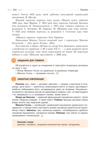 214 Реалізм
повісті Гоголя 1835 року, який здійснив популярний український
письменник В. Шкляр.
Перший переклад першого тому поеми «Мертві душі» здійснив
1882 року Іван Франко. У 1934 році його переклав Григорій Косинка
(під редакцією В. Підмогильного), у 1935 році з’явився переклад за
редакцією А. Хуторяна, Ф. Гавриша, М. Щербака (два томи поеми).
У 1952 році вийшов переклад за редакцією І. Сенченка (два томи
поеми).
«Пропалу грамоту» переклала Леся Українка.
Перекладав Миколу Гоголя видатний поет і перекладач Максим
Рильський — «Ніч проти Різдва», «Вій».
Ряд повістей зі збірки «Вечори на хуторі біля Диканьки» перекладені
з російської на українську в 30-ті роки ХХ ст. — у роки репресій проти
української культури, тому імена перекладачів не відомі. Ці переклади
вийшли в серії «Шкільна хрестоматія» у 2008 році.
Об’єднайтеся в групи за інтересами й підготуйте літературну вікторину
на одну з тем:
Вплив Миколи Гоголя на українську та російську літератури.
Микола Гоголь — загадкова постать.
Реалізм (лат. realis — речовий, дійсний) — напрям у мистецтві й літе-
ратурі, мета якого — аналітично осмислювати життя та повно, достовірно і
всебічно зображувати його, зосереджуючи увагу на типовому. Письменни-
ки-реалісти закликали митців не ідеалізувати людину і світ, не фантазувати
і не прикрашати їх, а показувати такими, якими вони є.
Оноре де Бальзак — видатний французький письменник-реаліст, автор
епопеї «Людська комедія». У своїй повісті «Гобсек» Бальзак дослідив згубну
владу золота над людською душею.
Микола Гоголь — російський і український письменник українського по-
ходження, з іменем якого пов’язують розквіт російської реалістичної прози.
Автор повісті «Шинель» про «маленьку людину», петербурзького дрібного
чиновника Башмачкіна, сатиричної комедії «Ревізор» про звичаї та мораль
провінційного чиновництва.
Ключові слова:
реалізм, типовість, соціально-психологічна проза, натуралізм.
ЗАВДАННЯ ДЛЯ ГЕЙМЕРА
ЗАВАНТАЖ ІНФОРМАЦІЮ
 