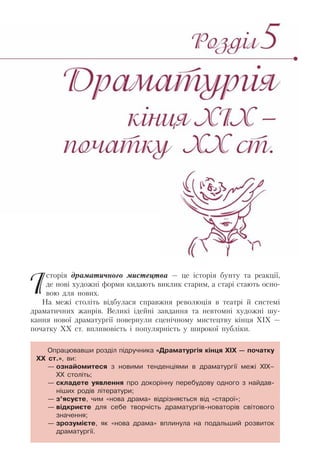 Історія драматичного мистецтва — це історія бунту та реакції,
де нові художні форми кидають виклик старим, а старі стають осно-
вою для нових.
На межі століть відбулася справжня революція в театрі й системі
драматичних жанрів. Великі ідейні завдання та невтомні художні шу-
кання нової драматургії повернули сценічному мистецтву кінця ХІХ —
початку ХХ ст. впливовість і популярність у широкої публіки.
Опрацювавши розділ підручника «Драматургія кінця ХІХ — початку
ХХ ст.», ви:
— ознайомитеся з новими тенденціями в драматургії межі ХІХ–
ХХ століть;
— складете уявлення про докорінну перебудову одного з найдав-
ніших родів літератури;
— з’ясуєте, чим «нова драма» відрізняється від «старої»;
— відкриєте для себе творчість драматургів-новаторів світового
значення;
— зрозумієте, як «нова драма» вплинула на подальший розвиток
драматургії.
 