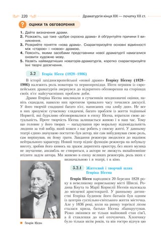 220 Драматургія кінця ХІХ — початку ХХ ст.
1. Дайте визначення драми.
2. Розкажіть, що таке «добре скроєна драма» й обґрунтуйте причини її ви-
никнення.
3. Розкрийте поняття «нова драма». Схарактеризуйте основні відмінності
між «старою» і «новою» драмою.
4. Поясніть, якими засобами представники нової драматургії намагалися
оновити художню мову.
5. Назвіть найвидатніших новаторів-драматургів, коротко схарактеризуйте
їхні творчі досягнення.
5.2 Генрік Ібсен (1828–1906)
В історії західноєвропейської «нової драми» Генріку Ібсену (1828–
1906) належить роль новатора та першопрохідця. Ібсен першим із євро-
пейських драматургів звернувся до відкритого обговорення на сторінках
своїх п’єс найсучасніших проблем доби.
Драми Генріка Ібсена викликали в сучасників неоднозначні оцінки, на-
віть скандали, навколо них протягом тривалого часу точилися дискусії.
У його творчій спадщині багато п’єс, написаних «на злобу дня». Не все
в них зрозуміле сучасному глядачеві, багато проблем із життя тодішньої
Норвегії, які бурхливо обговорювалися в епоху Ібсена, втратили свою ак-
туальність. Проте творчість Ібсена залишається живою і в наш час. Тому
що головне у його творах — нагадування про моральну відповідальність
людини за той вибір, який кожен з нас робить у своєму житті. У давньому
театрі єдино значущою постаттю був актор, він сам вибудовував свою роль,
сам вирішував, як йому грати. Завдання режисера зводилося до вказівок
нейтрального характеру. Новий театр підніс функцію режисера на небувалу
висоту, зробив його кимось на зразок диригента оркестру, без якого музика
не звучатиме, ансамбль не створиться, а актори не зможуть якнайповніше
втілити задум автора. Ми живемо в епоху великих режисерів, роль яких є
визначальною і в театрі, і в кіно.
5.2.1 Життєвий і творчий шлях
Генріка Ібсена
Генрік Ібсен народився 20 березня 1828 ро-
ку в невеликому норвезькому місті Шиєні. Ро-
дина Кнута та Марії Корнелії Ібсенів належала
до місцевої аристократії. У ранньому дитин-
стві Генріка будинок його батьків був одним
із центрів суспільно-світського життя містечка.
Але у 1836 році, коли на ринку торгівлі лісом
сталася криза, батько Ібсена збанкрутував.
Різко змінився не тільки майновий стан сім’ї,
а й ставлення до неї оточуючих. Хлопчику
було тільки вісім років, та він гостро відчув цю
ОЦІНКИ ТА ОБГОВОРЕННЯ
Генрік Ібсен
 