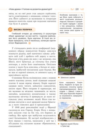 221«Нова драма» і її вплив на розвиток драматургії
зміну, як на свої роки став занадто серйозним,
часто усамітнювався з книжками, олівцем і пенз-
лем. Його здібності до малювання та літератури
вражали вчителів, однак про подальше навчання
годі було й думати.
Глибокий інтерес до живопису й скульптури
зберіг драматург на все життя, і єдиним майном,
яке його цікавило, були картини. В Італії він зі-
брав прекрасну, хоча й маленьку, колекцію картин
епохи Відродження.
У п’ятнадцять років після конфірмації (цер-
ковного обряду повноліття) Генріку довелося
покинути родину, щоб навчитися самому добу-
вати свій хліб і пробити собі дорогу в життя.
Наступні п’ять років він жив у ще меншому, ніж
Шиєн, місті Грімстаді, де спочатку був учнем
аптекаря, а потім його помічником. Оскільки
платня у нього була невелика, а батьки не допо-
магали, майбутній письменник дуже бідував. Він
не мав ні окремої кімнати, ні зимового одягу, ні
пристойного взуття.
Становище Ібсена поліпшилося лише з появою
нового власника аптеки, який підвищив юнакові
платню й надав окрему кімнату. Генрік нарешті
одержав змогу читати, займатися самоосвітою,
писати вірші. Його епіграми й карикатури, які
він малював на місцевих чиновників, не могли,
звичайно, залишитися непоміченими в такому
маленькому містечку й привернули до нього не-
схвальну увагу впливових людей. Ібсен став по-
мітною постаттю в колі провідної молоді Грімста-
да, у нього з’явилися друзі й прихильники.
У 1848 році революційні події у Франції
сколихнули всю Європу. Генрік Ібсен з юнаць-
ким запалом став на бік тих, хто боровся за
свободу. Він мріяв про майбутню незалежність
своєї батьківщини. Ці настрої відобразились у
його віршах і сонетах, написаних у цей час і
об’єднаних під спільною назвою «Прокиньтеся,
скандинави!»
ВИСОКА ПОЛИЧКА
Особливо важливим є те,
що Ібсен зумів побачити в
житті сучасників загально-
людське, близьке й зрозумі-
ле іншим народам і разом
з тим залишитись глибоко
національним письменни-
ком, сином своєї країни та
свого часу.
Шиєнська церква
Будинок-музей Ібсена
в Грімстаді
Коли народився Генрік
Ібсен, Норвегія не була не-
залежною: спочатку країна
підпорядковувалася Данії,
згодом  — Швеції. І лише в
1905 році боротьба Норвегії
за незалежність завершила-
ся перемогою.
 