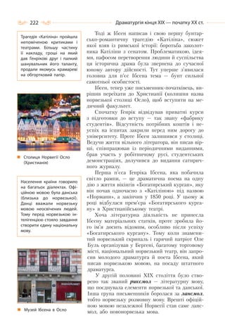 222 Драматургія кінця ХІХ — початку ХХ ст.
Тоді ж Ібсен написав і свою першу бунтар-
сько-романтичну трагедію «Катіліна», сюжет
якої взяв із римської історії: боротьба заколот-
ника Катіліни з сенатом. Проблематикою, ідея-
ми, пафосом перетворення людини й суспільства
ця історична драма була звернена до сучасної
юному автору дійсності. Тут уперше з’явилася
головна для п’єс Ібсена тема — бунт сильної
самотньої особистості.
Ібсен, тепер уже письменник-початківець, ви-
рішив переїхати до Христианії (колишня назва
норвезької столиці Осло), щоб вступити на ме-
дичний факультет.
Спочатку Генрік відвідував приватні курси
з підготовки до вступу — так звану «фабрику
студентів». Відсутність потрібних коштів і не-
успіх на іспитах закрили перед ним дорогу до
університету. Проте Ібсен залишився у столиці.
Ведучи життя вільного літератора, він писав вір-
ші, співпрацював із періодичними виданнями,
брав участь у робітничому русі, студентських
демонстраціях, долучився до видання сатирич-
ного журналу.
Перша п’єса Генріка Ібсена, яка побачила
світло рампи, — це драматична поема на одну
дію з життя вікінгів «Богатирський курган», яку
він почав одночасно з «Катіліною» під назвою
«Нормани», а закінчив у 1850 році. У цьому ж
році відбулася прем’єра «Богатирського курга-
ну» в Христианійському театрі.
Хоча літературна діяльність не принесла
Ібсену матеріальних статків, проте зробила йо-
го ім’я досить відомим, особливо після успіху
«Богатирського кургану». Тому коли знамени-
тий норвезький скрипаль і гарячий патріот Оле
Буль організував у Бергені, багатому торговому
місті, національний норвезький театр, він запро-
сив молодого драматурга й поета Ібсена, який
писав норвезькою мовою, на посаду штатного
драматурга.
У другій половині XIX століття було ство-
рено так званий риксмол — літературну мову,
що поєднувала елементи норвезької та данської.
Інша група письменників боролася за лансмол,
тобто норвезьку розмовну мову. Врешті офіцій-
ною мовою незалежної Норвегії став саме ланс-
мол, або новонорвезька мова.
Трагедія «Катіліна» пройшла
непоміченою критиками і
театрами. Більшу частину
її накладу, гроші на який
дав Генрікові друг і палкий
шанувальник його таланту,
продали якомусь крамареві
на обгортковий папір.
Столиця Норвегії Осло
(Христианія)
Населення країни говорило
на багатьох діалектах. Офі-
ційною мовою була данська
(близька до норвезької).
Данці вважали норвезьку
мовою неосвічених людей.
Тому перед норвезькою ін-
телігенцією стояло завдання
створити єдину національну
мову.
Музей Ібсена в Осло
 