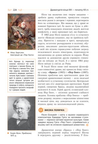 224 Драматургія кінця ХІХ — початку ХХ ст.
Ібсен так визначив своє творче завдання —
зробити драму серйозною, примусити глядача
мислити разом із автором і героями, перетворити
його на «співавтора». Він вважав, що у драмі не
повинні боротися ідеї, бо цього не буває в дійс-
ності, треба показувати зіткнення людей, життєві
конфлікти, у яких приховані ідеї, що борються.
У 1862 році Ібсен написав п’єсу із сучасного
життя «Комедія кохання», яку не прийняла пуб-
ліка. Протести і нападки в пресі, матеріальна
скрута, остаточне розчарування в політиці, обу-
рення, викликане дансько-прусською війною,
в якій він цілком справедливо побачив загрозу
незалежності всього півострова, підштовхнули
письменника до думки виїхати за кордон. Йому
вдалося за допомогою друзів отримати стипен-
дію на поїздку до Італії, й у квітні 1964 року
Ібсен виїхав із сім’єю до Рима.
В Італії Ібсен пише свої визначні філософ-
сько-символічні драми, які принесли йому світо-
ву славу: «Бранд» (1865) і «Пер Гюнт» (1867).
Основна проблема цих оригінальних драм (це
своєрідні драматизовані поеми) — доля людської
особистості в сучасному суспільстві. Центральні
постаті цих п’єс діаметрально протилежні. Герой
першої, священик Бранд, людина надзвичайної
цілісності й сили. Герой другої, селянський хло-
пець Пер Гюнт, — втілення душевної слабкості
людини. Головна проблема «Пер Гюнта» — проб-
лема розриву людини з моральними цінностями
й високої ціни, яку доводиться за це платити,
підняла драму на загальнолюдський рівень.
Пісня Сольвейг і сюїта з музики норвезького
композитора Едварда Гріга за мотивами п’єси-
казки — перлини світової музичної культури. Саме
завдяки музиці Гріга «Пер Гюнт» сприймається у
всьому світі як втілення норвезької романтики.
Драматичні поеми «Бранд» і «Пер Гюнт»
завершують перший період творчості Ібсена
й передують другому — реалістичному. У біль-
Генрік Ібсен. Приблизно
1875 р.
ВИСОКА ПОЛИЧКА
Ім’я Бранда (у перекладі
означає «вогонь») так само
пов’язане з іменем Ібсена, як
ім’я Фауста з іменем Гете. Цей
твір відразу завоював при-
хильність видавців, критики і
читачів. Крім нових і сміливих
ідей та думок, у драмі-поемі
читачі вперше зустріли ре-
альне зображення норвезької
природи й побуту, холодного,
похмурого гірського ландшаф-
ту і суворих людей.
Нільс Бергслен.
Ілюстрація до «Пер Гюнта»
 