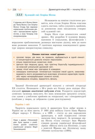 226 Драматургія кінця ХІХ — початку ХХ ст.
5.2.2 Художній світ Генріка Ібсена
Незважаючи на помітне стилістичне роз-
маїття, всім п’єсам Генріка Ібсена властива
єдність поетики, тобто сукупність прийомів,
за допомогою яких письменник створює
свій художній світ.
Генрік Ібсен став зачинателем «нової
драми». Він розробив її художню форму,
наповнив її соціальною, філософською і
моральною проблематикою, розвинув мистецтво діалогу, ввів до нього
живе розмовне мовлення. У сценічних картинах повсякденності драма-
тург широко використовував символіку.
Ознаки поетики «нової драми»:
прозові твори, дія яких, як правило, відбувається в одній кімнаті
й концентрується довкола кількох персонажів;
кілька переплетених сюжетних ліній;
ідеться про людську душу, про трагічну боротьбу індивідуальності
за власний унікальний духовний світ;
немає чіткої межі між трагедією й комедією;
своєрідна композиція: починається показом ілюзії щастя, оманлива
видимість якого розкривається внаслідок зіткнення характерів героїв
або через непередбачувані сюжетні колізії;
незавершена кінцівка, відкритість фіналу.
Традиції ібсенівської драматургії відчутні у світовій літературі
ХХ століття. Починаючи з 30-х років все більшу роль відіграє ібсе-
нівський принцип аналітичної побудови п’єси. Розкриття передісторії,
зловісних таємниць минулого, без яких неможливо зрозуміти сучасне,
стає одним з улюблених прийомів як театральної, так і кінодраматургії
(особливо у творах, де зображено судове розслідування).
Україна і світ
Творчість норвезького поета й драматурга була добре відома в
Україні ще за його життя. У 1891 році вийшла стаття Івана Франка
«Ворог народу» Г. Ібсена», а в 1898 — стаття до дня народження
драматурга, в якій підкреслено світове
значення його творчості. За мотивами вір-
ша Ібсена «Сила спогаду» Іван Франко
створив шедевр української філософської
лірики «Школа поета (за Ібсеном)», а одна
з повістей Франка має ібсенівську назву
«Основи суспільства» (1894).
У рідному місті Ібсена Шиєні
діє Театр Ібсена. Син Генріка
Ібсена Сігурд був відомим
норвезьким політичним дія-
чем і прогресивним журна-
лістом, а онук Танкред став
кінорежисером.
Нора з драми «Ляльковий
дім» була однією з улюб-
лених ролей славетної
української актриси Марії
Заньковецької.
 