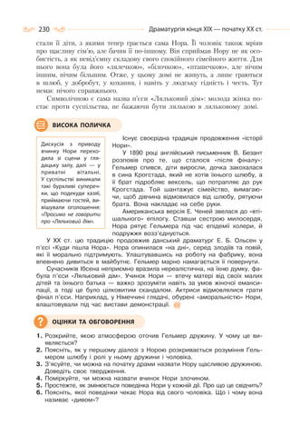 230 Драматургія кінця ХІХ — початку ХХ ст.
стали її діти, з якими тепер грається сама Нора. Її чоловік також мріяв
про щасливу сім’ю, але бачив її по-іншому. Він сприймав Нору не як осо-
бистість, а як невід’ємну складову свого спокійного сімейного життя. Для
нього вона була його «лялечкою», «білочкою», «пташечкою», але нічим
іншим, нічим більшим. Отже, у цьому домі не живуть, а лише граються
в шлюб, у добробут, у кохання, і навіть у людську гідність і честь. Тут
немає нічого справжнього.
Символічною є сама назва п’єси «Ляльковий дім»: молода жінка по-
стає проти суспільства, не бажаючи бути лялькою в ляльковому домі.
Існує своєрідна традиція продовження «історії
Нори».
У 1890 році англійський письменник В. Безант
розповів про те, що сталося «після фіналу»:
Гельмер спився, діти виросли, дочка закохалася
в сина Крогстада, який не хотів їхнього шлюбу, а
її брат підробляє вексель, що потрапляє до рук
Крогстада. Той шантажує сімейство, вимагаю-
чи, щоб дівчина відмовилася від шлюбу, рятуючи
брата. Вона накладає на себе руки.
Американська версія Е. Ченей звелася до «вті-
шального» епілогу. Ставши сестрою милосердя,
Нора рятує Гельмера під час епідемії холери, й
подружжя возз’єднується.
У ХХ ст. цю традицію продовжив данський драматург Е. Б. Ольсен у
п’єсі «Куди пішла Нора». Нора опинилася «на дні», серед злодіїв та повій,
які її морально підтримують. Улаштувавшись на роботу на фабрику, вона
впевнено дивиться в майбутнє. Гельмер марно намагається її повернути.
Сучасників Ібсена неприємно вразила нереалістична, на їхню думку, фа-
була п’єси «Ляльковий дім». Учинок Нори — втечу матері від своїх малих
дітей та їхнього батька — важко зрозуміти навіть за умов жіночої еманси-
пації, а тоді це було цілковитим скандалом. Актриси відмовлялися грати
фінал п’єси. Наприклад, у Німеччині глядачі, обурені «аморальністю» Нори,
влаштовували під час вистави демонстрації.
1. Розкрийте, якою атмосферою оточив Гельмер дружину. У чому це ви-
являється?
2. Поясніть, як у першому діалозі з Норою розкривається розуміння Гель-
мером шлюбу і ролі у ньому дружини і чоловіка.
3. З’ясуйте, чи можна на початку драми назвати Нору щасливою дружиною.
Доведіть своє твердження.
4. Поміркуйте, чи можна назвати вчинок Нори злочином.
5. Простежте, як змінюється поведінка Нори у кожній дії. Про що це свідчить?
6. Поясніть, якої поведінки чекає Нора від свого чоловіка. Що і чому вона
називає «дивом»?
Дискусія з приводу
вчинку Нори перехо-
дила зі сцени у гля-
дацьку залу, далі  — у
приватні вітальні.
У  суспільстві виникали
такі бурхливі супереч-
ки, що подекуди хазяї,
приймаючи гостей, ви-
вішували оголошення:
«Просимо не говорити
про «Ляльковий дім».
ВИСОКА ПОЛИЧКА
ОЦІНКИ ТА ОБГОВОРЕННЯ
 