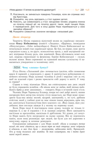 231«Нова драма» і її вплив на розвиток драматургії
7. Розгляньте, як змінюється поведінка Гельмера, коли він отримав лист
від Крогстада.
8. Розкрийте, яку роль відіграють у п’єсі художні деталі.
9. Поясніть, що символізують у п’єсі: мигдалеве печиво; різдвяна ялинка
на початку першої дії; на початку другої; танок, який танцює Нора;
її перевдягання. Для чого в кінці драми Нора перебирається у своє
звичайне вбрання?
10. Розкрийте символічне значення метафори «ляльковий дім».
Діалог літератур
Творчість Ібсена справила відчутний вплив на українську письмен-
ницю Ольгу Кобилянську (повісті «Людина», «Царівна», оповідання
«Некультурна», «Valse melancolique»). Повісті Ольги Кобилянської за-
початкували новий етап української прози. Це був, по-перше, опис життя
середнього класу, а, по-друге, психологічна проза, у якій внутрішній сю-
жет відігравав більшу роль, ніж зовнішній. Вона обстоювала певні нові
ідеї, зокрема емансипації та фемінізму. Героїні Кобилянської — сильні,
вольові жінки. Вони спроможні на одинокий виклик суспільству й на-
магаються утвердитися в чоловічому світі.
5.2.4 Чому «лялька» бунтує?
П’єса Ібсена «Ляльковий дім» починається ідилією, ніби сповненою
краси й гармонії, а переходить у драму й закінчується руйнуванням сі-
мейного вогнища: Нора залишає чоловіка й дітей і вирушає світ за очі,
щоб на власний страх і ризик прокласти собі дорогу в житті. У чому
ж справа?
Справа в тому, відповідає Ібсен, що співіснування цих двох людей
не було справжнім шлюбом. «Ти ніколи мене не любив, тобі тільки подо-
балось бути у мене закоханим», — говорить Нора в останній сцені п’єси.
Чоловік Нори Торнвальд Гельмер, попри всі свої добрі якості, якими
нагородив його автор (на початку п’єси видається, що Норі може позаз-
дрити будь-яка жінка: милий, щедрий, закоханий), є, по суті, дрібним
егоїстом, який у глибині душі не знає ніяких інших міркувань, крім тих,
що диктуються благополуччям його власного «я». Його смаки, його упо-
добання, його погляди завжди й у всьому на першому плані.
Коли Нора іноді й відстоювала свою думку, чоловік не тільки іг-
норував її, а ще й сердився і її ж називав упертою. Його закоханість
настільки ж претензійна, наскільки й дріб’язкова. Усі думки, усі почут-
тя Нори мають бути зосереджені на ньому одному. Він не переносить
навіть, коли вона розповідає про людей, що були для неї дорогими в
минулому, одразу ж починає ревнувати.
Своєрідними кайданами є для Нори шлюб: «Коли я оглянусь тепер
назад, то мені здається, що я жила тут як той старець: мене годували
й одягали, а моє діло було — розважати, забавляти тебе, Торнвальде.
Ось у чому полягало моє життя. Ти так влаштував, ти і тато дуже
винні переді мною».
 