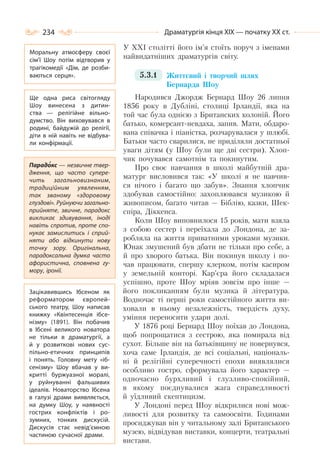 234 Драматургія кінця ХІХ — початку ХХ ст.
У ХХІ столітті його ім’я стоїть поруч з іменами
найвидатніших драматургів світу.
5.3.1 Життєвий і творчий шлях
Бернарда Шоу
Народився Джордж Бернард Шоу 26 липня
1856 року в Дубліні, столиці Ірландії, яка на
той час була однією з Британских колоній. Його
батько, комерсант-невдаха, запив. Мати, обдаро-
вана співачка і піаністка, розчарувалася у шлюбі.
Батьки часто сварилися, не приділяли достатньої
уваги дітям (у Шоу були ще дві сестри). Хлоп-
чик почувався самотнім та покинутим.
Про своє навчання в школі майбутній дра-
матург висловився так: «У школі я не навчив-
ся нічого і багато що забув». Знання хлопчик
здобував самостійно: захоплювався музикою й
живописом, багато читав — Біблію, казки, Шек-
спіра, Діккенса.
Коли Шоу виповнилося 15 років, мати взяла
з собою сестер і переїхала до Лондона, де за-
робляла на життя приватними уроками музики.
Юнак змушений був дбати не тільки про себе, а
й про хворого батька. Він покинув школу і по-
чав працювати, спершу клерком, потім касиром
у земельній конторі. Кар’єра його складалася
успішно, проте Шоу мріяв зовсім про інше —
його покликанням були музика й література.
Водночас ті перші роки самостійного життя ви-
ховали в ньому незалежність, твердість духу,
уміння переносити удари долі.
У 1876 році Бернард Шоу поїхав до Лондона,
щоб попрощатися з сестрою, яка помирала від
сухот. Більше він на батьківщину не повернувся,
хоча саме Ірландія, де всі соціальні, національ-
ні й релігійні суперечності епохи виявлялися
особливо гостро, сформувала його характер —
одночасно бурхливий і глузливо-спокійний,
в якому поєднувалися жага справедливості
й уїдливий скептицизм.
У Лондоні перед Шоу відкрилися нові мож-
ливості для розвитку та самоосвіти. Годинами
просиджував він у читальному залі Британського
музею, відвідував виставки, концерти, театральні
вистави.
Моральну атмосферу своєї
сім’ї Шоу потім відтворив у
трагікомедії «Дім, де розби-
ваються серця».
Ще одна риса світогляду
Шоу винесена з дитин-
ства  — релігійне вільно-
думство. Він виховувався в
родині, байдужій до релігії,
діти в ній навіть не відбува-
ли конфірмації.
Парадокс — незвичне твер-
дження, що часто супере-
чить загальновизнаним,
традиційним уявленням,
так званому «здоровому
глуздові». Руйнуючи загально-
прийняте, звичне, парадокс
викликає здивування, іноді
навіть спротив, проте спо-
нукає замислитись і сприй-
няти або відкинути нову
точку зору. Оригінальна,
парадоксальна думка часто
афористична, сповнена гу-
мору, іронії.
Зацікавившись Ібсеном як
реформатором європей-
ського театру, Шоу написав
книжку «Квінтесенція ібсе-
нізму» (1891). Він побачив
в Ібсені великого новатора
не тільки в драматургії, а
й у розвиткові нових сус-
пільно-етичних принципів
і понять. Головну мету «іб-
сенізму» Шоу вбачав у ви-
критті буржуазної моралі,
у руйнуванні фальшивих
ідеалів. Новаторство Ібсена
в галузі драми виявляється,
на думку Шоу, у наявності
гострих конфліктів і ро-
зумних, тонких дискусій.
Дискусія стає невід’ємною
частиною сучасної драми.
 