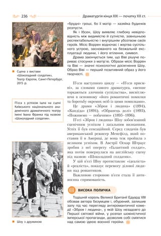 236 Драматургія кінця ХІХ — початку ХХ ст.
«брудні» гроші, бо її матір — хазяйка будинків
розпусти.
Як і Ібсен, Шоу виявляє глибоку невідпо-
відність між видимістю й сутністю, зовнішньою
респектабельністю і внутрішнім убозтвом своїх
героїв. Місіс Воррен водночас і жертва суспіль-
ного устрою, заснованого на безжальній екс-
плуатації людини, і його втілення, символ.
Драма закінчується тим, що Віві рішуче по-
риває стосунки з матір’ю. Образи місіс Воррен
та Віві — значні психологічні досягнення Шоу.
Образ Віві — перший позитивний образ у його
творчості.
П’єси наступного циклу — «П’єси приєм-
ні», за словами самого драматурга, «менше
торкаються злочинів суспільства», висвітлю-
ючи в основному «його романтичні помилки
та боротьбу окремих осіб із цими помилками».
Це драми «Зброя і людина» (1894),
«Кандіда» (1894), «Обранець долі» (1895),
«Поживемо — побачимо» (1895–1896).
П’єсі «Зброя і людина» Шоу зобов’язаний
сценічним успіхом і загальним визнанням.
Успіх її був сенсаційний. Серед глядачів був
американський режисер Менсфілд, який по-
ставив її в Америці, де вона теж пройшла з
великим успіхом. В Австрії Оскар Штраус
зробив з неї оперету «Галантний солдат»,
яка потім повернулася на англійську сцену
під назвою «Шоколадний солдатик».
У цій п’єсі Шоу протиставляє «ідеаліста»
й «реаліста», показує перемогу ділової люди-
ни над романтиком.
Важливою стороною п’єси стала її анти-
воєнна спрямованість.
Тодішній король Великої Британії Едуард VIII
обізвав автора безумцем і, обурений, залишив
залу під час перегляду антиромантичної коме-
дії «Зброя і людина», у якій Шоу незадовго до
Першої світової війни, у розпал шовіністичної
імперської пропаганди, дозволив собі сміятися
над самою ідеєю воєнної героїки.
ВИСОКА ПОЛИЧКА
Сцена з вистави
«Шоколадний солдатик»,
Театр Європи, Санкт-Петербург,
2015 р.
П’єса з успіхом ішла на сцені
Київського національного ака-
демічного драматичного театру
імені Івана Франка під назвою
«Шоколадний солдатик».
Шоу з дружиною
 
