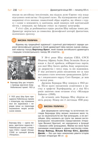 238 Драматургія кінця ХІХ — початку ХХ ст.
поклав на англійську інтелігенцію, яка віддала долю Європи «під владу
підступного невігластва і бездушної сили». На підтвердження цієї думки
наприкінці п’єси виникає символічний образ корабля, що збився з кур-
су і пливе в невідомість із капітаном, який покинув свій капітанський
місток, і командою, що байдуже очікує на страшну катастрофу.
У п’єсі «Дім, де розбиваються серця» реалізм Шоу набуває нових рис.
Драматург звертається до символіки, філософської алегорії, фантастики,
політичного гротеску.
Відмову від традиційної художньої і сценічної достовірності заради ши-
рокої філософської дискусії в пізній драматургії Шоу високо оцінив німець-
кий новатор театру Бертольд Брехт, який назвав англійського драматурга
«творцем інтелектуального театру XX століття».
У 30-ті роки Шоу відвідав США, СРСР,
Південну Африку, Індію, Нову Зеландію. Коли до
влади в Англії прийшла лейбористська партія,
для якої Шоу багато зробив, йому запропонува-
ли дворянство і титул пера, та він відмовився.
У віці дев’яноста років письменник все ж таки
погодився стати почесним громадянином Дублі-
на і лондонського округу Сент-Панкрас, де жив
у молоді роки.
Дружина Бернарда Шоу померла в 1943 ро-
ці. Після цього письменник усамітнився в ма-
єтку в графстві Хертфордшир, де у віці 92-х
років закінчив свою останню п’єсу «Мільярди
Байанта» (1949).
До останніх днів Бернард Шоу зберігав яс-
ність розуму. Помер він 2 листопада 1950 року.
Для формування світогляду та естетичних по-
глядів Бернарда Шоу велике значення мало те,
що за національністю він був ірландцем, а не анг-
лійцем. Шоу належить до групи так званих англо-
ірландських письменників (представників літера-
тури Великої Британії, які народилися в Ірландії
і вважали себе ірландцями). Майже всі вони були
сміливими новаторами в царині мистецтва слова.
Оскар Вайльд, Вільям Батлер Єйтс, Джеймс
Джойс — без цих імен неможливо уявити історію
світової літератури XX ст.
ВИСОКА ПОЛИЧКА
Бернард Шоу дає інтерв’ю
з приводу вручення йому
Нобелівської премії. 1925 р.
У 1925 році Шоу було при-
суджено Нобелівську премію
з літератури, від отримання
якої він відмовився і пе-
редав гроші на переклади
іншомовних творів англій-
ською мовою.
Бернард Шоу  — єдина лю-
дина, удостоєна водночас і
Нобелівської премії з літера-
тури (1925) і премії «Оскар»
(1938) за сценарій фільму
«Пігмаліон».
ВИСОКА ПОЛИЧКА
 