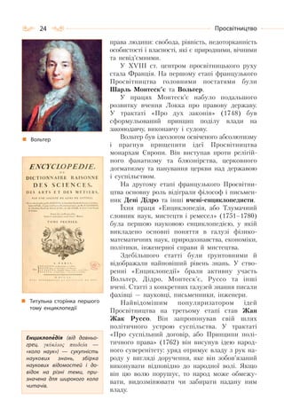 24 Просвітництво
права людини: свобода, рівність, недоторканність
особистості і власності, які є природними, вічними
та невід’ємними.
У XVIII ст. центром просвітницького руху
стала Франція. На першому етапі французького
Просвітництва головними постатями були
Шарль Монтеск’є та Вольтер.
У працях Монтеск’є набуло подальшого
розвитку вчення Локка про правову державу.
У трактаті «Про дух законів» (1748) був
сформульований принцип поділу влади на
законодавчу, виконавчу і судову.
Вольтер був ідеологом освіченого абсолютизму
і прагнув прищепити ідеї Просвітництва
монархам Європи. Він виступав проти релігій-
ного фанатизму та блюзнірства, церковного
догматизму та панування церкви над державою
і суспільством.
На другому етапі французького Просвітни-
цтва основну роль відіграли філософ і письмен-
ник Дені Дідро та інші вчені-енциклопедисти.
Їхня праця «Енциклопедія, або Тлумачний
словник наук, мистецтв і ремесел» (1751–1780)
була першою науковою енциклопедією, у якій
викладено основні поняття в галузі фізико-
математичних наук, природознавства, економіки,
політики, інженерної справи й мистецтва.
Здебільшого статті були ґрунтовними й
відображали найновіший рівень знань. У ство-
ренні «Енциклопедії» брали активну участь
Вольтер, Дідро, Монтеск’є, Руссо та інші
вчені. Статті з конкретних галузей знання писали
фахівці — науковці, письменники, інженери.
Найвідомішим популяризатором ідей
Просвітництва на третьому етапі став Жан
Жак Руссо. Він запропонував свій шлях
політичного устрою суспільства. У трактаті
«Про суспільний договір, або Принципи полі-
тичного права» (1762) він висунув ідею народ-
ного суверенітету: уряд отримує владу з рук на-
роду у вигляді доручення, яке він зобов’язаний
виконувати відповідно до народної волі. Якщо
він цю волю порушує, то народ може обмежу-
вати, видозмінювати чи забирати надану ним
владу.
Титульна сторінка першого
тому енциклопедії
Енциклопедія (від давньо-
грец. γκύκλιος παιδεία  —
«коло наук»)  — сукупність
наукових знань, збірка
наукових відомостей і до-
відок на різні теми, при-
значена для широкого кола
читачів.
Вольтер
 