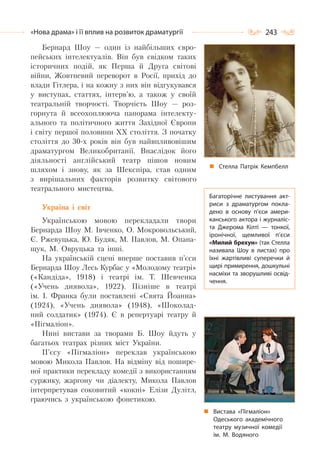 243«Нова драма» і її вплив на розвиток драматургії
Бернард Шоу — один із найбільших євро-
пейських інтелектуалів. Він був свідком таких
історичних подій, як Перша й Друга світові
війни, Жовтневий переворот в Росії, прихід до
влади Гітлера, і на кожну з них він відгукувався
у виступах, статтях, інтерв’ю, а також у своїй
театральній творчості. Творчість Шоу — роз-
горнута й всеохоплююча панорама інтелекту-
ального та політичного життя Західної Європи
і світу першої половини ХХ століття. З початку
століття до 30-х років він був найвпливовішим
драматургом Великобританії. Внаслідок його
діяльності англійський театр пішов новим
шляхом і знову, як за Шекспіра, став одним
з вирішальних факторів розвитку світового
театрального мистецтва.
Україна і світ
Українською мовою перекладали твори
Бернарда Шоу М. Івченко, О. Мокровольський,
Є. Ржевуцька, Ю. Будяк, М. Павлов, М. Опана-
щук, М. Овруцька та інші.
На українській сцені вперше поставив п’єси
Бернарда Шоу Лесь Курбас у «Молодому театрі»
(«Кандіда», 1918) і театрі ім. Т. Шевченка
(«Учень диявола», 1922). Пізніше в театрі
ім. І. Франка були поставлені «Свята Йоанна»
(1924), «Учень диявола» (1948), «Шоколад-
ний солдатик» (1974). Є в репертуарі театру й
«Пігмаліон».
Нині вистави за творами Б. Шоу йдуть у
багатьох театрах різних міст України.
П’єсу «Пігмаліон» переклав українською
мовою Микола Павлов. На відміну від пошире-
ної практики перекладу комедії з використанням
суржику, жаргону чи діалекту, Микола Павлов
інтерпретував соковитий «кокні» Елізи Дулітл,
граючись з українською фонетикою.
Стелла Патрік Кемпбелл
Багаторічне листування акт-
риси з драматургом покла-
дено в основу п’єси амери-
канського актора і журналіс-
та Джерома Кілті  — тонкої,
іронічної, щемливої п’єси
«Милий брехун» (так Стелла
називала Шоу в листах) про
їхні жартівливі суперечки й
щирі примирення, дошкульні
насміхи та зворушливі освід-
чення.
Вистава «Пігмаліон»
Одеського академічного
театру музичної комедії
ім. М. Водяного
 