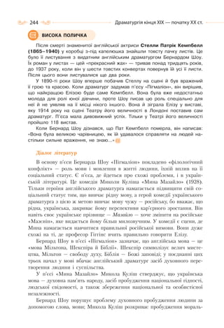 244 Драматургія кінця ХІХ — початку ХХ ст.
Після смерті знаменитої англійської актриси Стелли Патрік Кемпбелл
(1865–1940) у коробці з-під капелюшка знайшли товсту пачку листів. Це
було її листування з видатним англійським драматургом Бернардом Шоу.
Їх роман у листах — цей «прекрасний жах» — тривав понад тридцять років,
до 1937 року, коли він у шести товстих конвертах повернув їй усі її листи.
Після цього вони листувалися ще два роки.
У 1890-ті роки Шоу вперше побачив Стеллу на сцені й був вражений
її грою та красою. Коли драматург задумав п’єсу «Пігмаліон», він вирішив,
що найкращою Елізою буде саме Кемпбелл. Вона була вже недостатньо
молода для ролі юної дівчини, проте Шоу писав цю роль спеціально для
неї й не уявляв на її місці нікого іншого. Вона й зіграла Елізу у виставі,
яку 1914 року на сцені Театру його величності в Лондоні поставив сам
драматург. П’єса мала дивовижний успіх. Тільки у Театрі його величності
пройшло 118 вистав.
Коли Бернард Шоу дізнався, що Пат Кемпбелл померла, він написав:
«Вона була великою чарівницею, як їй удавалося справляти на людей на-
стільки сильне враження, не знаю…»
Діалог літератур
В основу п’єси Бернарда Шоу «Пігмаліон» покладено «філологічний
конфлікт» — роль мови і мовлення в житті людини, їхній вплив на її
соціальний статус. Є п’єса, де йдеться про схожі проблеми, і в україн-
ській літературі. Це комедія Миколи Куліша «Мина Мазайло» (1928).
Тільки героїня англійського драматурга намагається підвищити свій со-
ціальний статус тим, що вивчає рідну мову, а герой комедії українського
драматурга з цією ж метою вивчає мову чужу — російську, бо вважає, що
рідна, українська, закриває йому перспективи кар’єрного зростання. Він
навіть своє українське прізвище — Мазайло — хоче змінити на російське
«Мазєнін», яке видається йому більш милозвучним. У комедії є сцени, де
Мина намагається навчитися правильної російської вимови. Вони дуже
схожі на ті, де професор Гіггінс вчить правильно говорити Елізу.
Бернард Шоу в п’єсі «Пігмаліон» зазначає, що англійська мова — це
«мова Мільтона, Шекспіра й Біблії». Шекспір символізує велич мисте-
цтва, Мільтон — свободу духу, Біблія — Божі заповіді; у поєднанні цих
трьох начал у мові вбачає англійський драматург засіб духовного пере-
творення людини і суспільства.
У п’єсі «Мина Мазайло» Микола Куліш стверджує, що українська
мова — духовна пам’ять народу, засіб пробудження національної гідності,
людської свідомості, а також збереження національної та особистісної
незалежності.
Бернард Шоу порушує проблему духовного пробудження людини за
допомогою слова, мови; Микола Куліш розкриває пробудження мораль-
ВИСОКА ПОЛИЧКА
 
