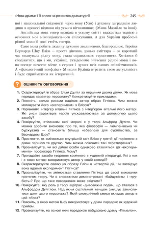 245«Нова драма» і її вплив на розвиток драматургії
ної і національної свідомості через мову (Уля) і духовну деградацію лю-
дини в процесі відмови від усього вітчизняного (Мина Мазайло та інші).
Англійська мова тепер визнана в усьому світі і вважається однією з
основних мов міжнаціонального спілкування. А для України проблема
рідної мови й досі стоїть гостро.
Саме мова робить людину духовно звеличеною, благородною. Героїня
Бернарда Шоу Еліза — проста дівчина, донька сміттяра — за короткий
час опанувала рідну мову, стала справжньою герцогинею. Хотілося б
сподіватися, що і ми, українці, усвідомимо значення рідної мови і во-
на посяде почесне місце в серцях і душах всіх наших співвітчизників.
А «філологічний конфлікт» Миколи Куліша втратить свою актуальність
і буде сприйматися як історичний.
1. Схарактеризуйте образ Елізи Дулітл за першими двома діями. Як мова
передає характер персонажу? Конкретизуйте прикладами.
2. Поясніть, якими рисами наділив автор образ Гіггінса. Чим можна
мотивувати його «експеримент» з Елізою?
3. Порівняйте інтер’єр вітальні Гіггінса з інтер’єром вітальні його матері.
Які риси характерів героїв уяскравлюються за допомогою цього
засобу?
4. Поміркуйте, втіленням якої моралі є у творі Альфред Дулітл. Чи
можна зробити висновок про те, яка філософія — люмпенівська чи
буржуазна — становить більшу небезпеку для суспільства, за
Бернардом Шоу?
5. Простежте, як змінюється внутрішній світ Елізи у третій дії порівняно з
діями першою та другою. Чим можна пояснити такі перетворення?
6. Проаналізуйте, чи всі дійові особи однаково ставляться до «експери-
менту» професора Гіггінса. Чому?
7. Пригадайте засоби творення комічного в художній літературі. Які з них
і з якою метою використовує автор у своїй комедії?
8. Схарактеризуйте еволюцію образу Елізи в четвертій дії. Чи засвідчує
вона вдалий експеримент Гіггінса?
9. Проаналізуйте, чи змінюється ставлення Гіггінса до своєї вихованки
протягом твору. Чи є справжніми демонстровані «байдужість» і «гру-
бість»? Про що таке поводження може свідчити?
10. Поміркуйте, яку роль у творі відіграє «дивовижна подія», що сталася з
Альфредом Дулітлом. Над яким суспільним явищем змушує замисли-
тися доля цього персонажа? Який символічний смисл вкладає автор в
цей образ?
11. Поясніть, з якою метою Шоу використовує у драмі парадокс як художній
прийом.
12. Проаналізуйте, на основі яких парадоксів побудовано драму «Пігмаліон».
ОЦІНКИ ТА ОБГОВОРЕННЯ
 