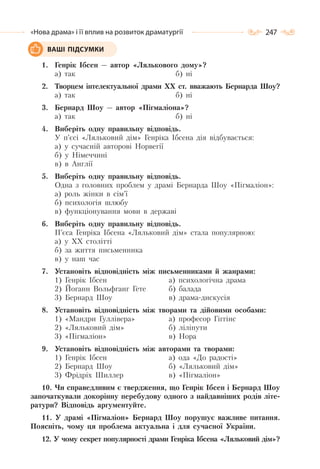 247«Нова драма» і її вплив на розвиток драматургії
1. Генрік Ібсен — автор «Лялькового дому»?
а) так б) ні
2. Творцем інтелектуальної драми ХХ ст. вважають Бернарда Шоу?
а) так б) ні
3. Бернард Шоу — автор «Пігмаліона»?
а) так б) ні
4. Виберіть одну правильну відповідь.
У п’єсі «Ляльковий дім» Генріка Ібсена дія відбувається:
а) у сучасній авторові Норвегії
б) у Німеччині
в) в Англії
5. Виберіть одну правильну відповідь.
Одна з головних проблем у драмі Бернарда Шоу «Пігмаліон»:
а) роль жінки в сім’ї
б) психологія шлюбу
в) функціонування мови в державі
6. Виберіть одну правильну відповідь.
П’єса Генріка Ібсена «Ляльковий дім» стала популярною:
а) у ХХ столітті
б) за життя письменника
в) у наш час
7. Установіть відповідність між письменниками й жанрами:
1) Генрік Ібсен
2) Йоганн Вольфганг Гете
3) Бернард Шоу
а) психологічна драма
б) балада
в) драма-дискусія
8. Установіть відповідність між творами та дійовими особами:
1) «Мандри Гуллівера»
2) «Ляльковий дім»
3) «Пігмаліон»
а) професор Гіггінс
б) ліліпути
в) Нора
9. Установіть відповідність між авторами та творами:
1) Генрік Ібсен
2) Бернард Шоу
3) Фрідріх Шиллер
а) ода «До радості»
б) «Ляльковий дім»
в) «Пігмаліон»
10. Чи справедливим є твердження, що Генрік Ібсен і Бернард Шоу
започаткували докорінну перебудову одного з найдавніших родів літе-
ратури? Відповідь аргументуйте.
11. У драмі «Пігмаліон» Бернард Шоу порушує важливе питання.
Поясніть, чому ця проблема актуальна і для сучасної України.
12. У чому секрет популярності драми Генріка Ібсена «Ляльковий дім»?
ВАШІ ПІДСУМКИ
 