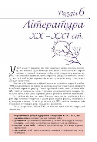 У ХІХ столітті вважали, що світ рухається вперед шляхом прогре-
су, що невдовзі буде назавжди покінчено з невіглаством і страж-
данням, духовний потенціал особистості розкриється повною мі-
рою. Письменники прагнули, щоб література увібрала в себе всю повно-
ту життя і щоб герой виражав багатство душевного світу і життєвого
досвіду особистості.
Новітня доба почалася в ореолі видатних досягнень науки й техніки;
1900 рік сприймався як рубіж, за яким на людство чекають нові відкриття
й небачені перемоги розуму. Попри трагічний досвід двох світових війн,
ХХ століття постало як епоха утворення мультикультурних держав, гло-
бальних суспільних змін, народних рухів, розвитку високих технологій.
Це століття від нас ще дуже близько, воно ще не відійшло в істо-
рію. Ще точаться суперечки й дають різні оцінки фактам, соціальним і
культурним явищам. Скласти уявлення про ХХ століття допоможе світ
художньої літератури доби, складний і розмаїтий.
Що ж стосується століття ХХІ, то воно ще чекає на свої літературні
звершення.
Опрацювавши розділ підручника «Література ХХ–ХХІ ст.», ви:
— ознайомитеся з літературними творами доби;
— дізнаєтеся про глобальні зрушення у світовій літературі й культурі;
— з’ясуєте, чим класичне мистецтво відрізняється від масового;
— відкриєте для себе особливості роману-антиутопії в жанрі наукової
фантастики;
— зрозумієте, який смисл вкладають у поняття «художня якість» твору
мистецтва.
 