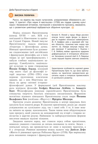 25Доба Просвітництва в Європі
Руссо, на відміну від інших сучасників, усвідомлював обмеженість ро-
зуму. У трактаті «Про науки й мистецтво» (1750) він піддав сумніву культ
науки і безмежний оптимізм, пов’язаний з можливістю прогресу, вважаючи,
що з розвитком цивілізації відбувається збідніння культури.
Період пізнього Просвітництва
(кінець XVIII — поч. XIX ст.)
пов’язаний із Німеччиною та країна-
ми Східної Європи. Новий імпульс
Просвітництву надала німецька
література і філософська думка.
Німецькі просвітники були духовни-
ми спадкоємцями ідей англійських
і французьких філософів, але в їхніх
творах ці ідеї трансформувались і
набули глибоко національного ха-
рактеру. Самобутність національ-
ної культури та мови стверджував
Йоганн Готфрід Гердер, основний
твір якого «Ідеї до філософії іс-
торії людства» (1784—1791) став
першою ґрунтовною класичною
працею, що з нею Німеччина ви-
йшла на арену світової історико-
філософської думки. У формуванні ідей Просвітництва важливу
роль відіграли філософи Готфрід Вільгельм Лейбніц та Іммануїл
Кант. Філософським пошукам європейського Просвітництва була
співзвучна творчість багатьох німецьких письменників. Вершиною
всесвітньо відомого німецького Просвітництва стали твори Йоганна
Вольфганга Гете (особливо «Фауст») і Фрідріха Шиллера.
Протягом усього розвитку Просвітництва в центрі міркувань його
ідеологів було поняття розум. В уявленні просвітників, розум дає людині
усвідомлення як суспільного ладу, так і самої себе. І те, й інше мож-
на змінити на краще, вдосконалити. Таким чином вони обґрунтовували
ідею прогресу, який уявляли як невідворотний хід історії з темряви не-
вігластва в царство розуму. Найвищою та найпродуктивнішою формою
мислення вважали наукове пізнання.
Завдання навчати народ, яке ставили перед собою просвітники,
вимагало уважного ставлення до питань виховання та освіти. Звідси —
повчальне начало, що проявляється не лише в наукових трактатах, а
й у літературі. Романом виховання можна назвати твір Данієля Дефо
«Життя й дивовижні пригоди Робінзона Крузо» (1719). Про вирішальну
роль виховання говорили і французькі просвітники.
ВИСОКА ПОЛИЧКА
Ботанік К. Лінней у праці «Види рослин»
описав тисячі видів флори та фауни і
дав їм подвійні латинські найменування.
Ж. Л. Бюффон увів у науковий обіг тер-
мін «біологія», позначив ним «науку про
життя». Ш. Ламарк висунув першу тео-
рію еволюції. У  математиці І. Ньютон і
Г. В. Лейбніц майже одночасно відкрили
диференціальне й інтегральне обчислен-
ня. Засновник сучасної хімії А. Л. Лавуазьє
склав перший перелік хімічних елементів.
Характерною особливістю наукової думки
Просвітництва було те, що вона орієнту-
валась на практичне використання до-
сягнень науки в інтересах промислового
й суспільного розвитку.
 