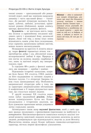 251Література ХХ–ХХІ ст. Життя. Історія. Культура
типові ознаки — пригодницький або роман-
тичний сюжет, який має зовнішню напружену
динаміку і часто щасливий фінал — «хеппі-
енд». До масової літератури належать буль-
варні, лубочні, любовні, детективні, кримі-
нальні романи (бойовики), жанри коміксу,
трилера, фантастичні романи, фентезі.
Художність — це мистецька якість твору,
яка полягає в гармонійному поєднанні важ-
ливого змісту і відповідної йому досконалої
форми. Лише той твір, у якому існує повна
відповідність поміж усіма його складниками,
існує гармонія, організована ідейним змістом,
можна назвати високохудожнім.
Незважаючи на простоту й легкість викла-
ду, твори фентезі торкаються вічних тем —
протиборства добра і зла, абсолютної влади,
всеперемагаючої любові й віри. Природа в
них постає як колиска людини, скарбниця її
сил, знань та магічної енергії, яку викорис-
товують герої.
Із середини 60-х років у фентезі наміти-
лись два напрямки — героїчне і комічне.
Переживши історичні катаклізми, котри-
ми було багате ХХ століття, США закінчи-
ли його наддержавою та світовим лідером у
багатьох галузях. І в літературі Америка та-
кож стала законодавицею мод. Особливість
американської літератури доби в тому, що
за характерно американськими обставинами
й конфліктами в її творах відчувається щось
таке, що стосується кожної людини.
У другій половині XX століття нових
ознак набув традиційний реалізм. Зобра-
ження індивідуального буття все більше
поєднувалося з історичним аналізом, що
було зумовлено прагненням митців усвідомити
логіку соціальних законів.
Активізувався також жанр наукової фантастики, який у своїх кра-
щих зразках поєднувався з прогностикою (прогнозами на майбутнє) та
антиутопією. Письменники-фантасти намагалися осягнути загальні тен-
денції розвитку цивілізації, показати вплив наукових досягнень на життя
людини, розмірковували про відповідальність людства за долю Всесвіту.
Фантастична оповідь дедалі більше набувала символіко-алегоричного
характеру, містила широкі філософські узагальнення.
Фентезі  — один із наймолод-
ших жанрів літератури, уяв-
лення про який для більшості
читачів пов’язано з іменем
Джона Толкіна. Головне тут  —
казковий стиль розповіді, дія
відбувається у вигаданому сві-
ті, рушій сюжету  — магія, яка
сама по собі не є ні добром, ні
злом, а набуває ці якості за-
лежно від того, до чиїх рук по-
трапляє.
 