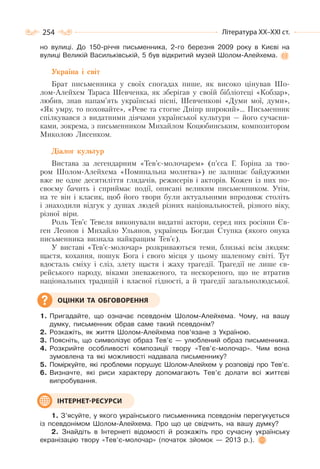 254 Література ХХ–ХХІ ст.
но вулиці. До 150-річчя письменника, 2-го березня 2009 року в Києві на
вулиці Великій Васильківській, 5 був відкритий музей Шолом-Алейхема.
Україна і світ
Брат письменника у своїх спогадах пише, як високо цінував Шо-
лом-Алейхем Тараса Шевченка, як зберігав у своїй бібліотеці «Кобзар»,
любив, знав напам’ять українські пісні, Шевченкові «Думи мої, думи»,
«Як умру, то поховайте», «Реве та стогне Дніпр широкий»… Письменник
спілкувався з видатними діячами української культури — його сучасни-
ками, зокрема, з письменником Михайлом Коцюбинським, композитором
Миколою Лисенком.
Діалог культур
Вистава за легендарним «Тев’є-молочарем» (п’єса Г. Горіна за тво-
ром Шолом-Алейхема «Поминальна молитва») не залишає байдужими
вже не одне десятиліття глядачів, режисерів і акторів. Кожен із них по-
своєму бачить і сприймає події, описані великим письменником. Утім,
на те він і класик, щоб його твори були актуальними впродовж століть
і знаходили відгук у душах людей різних національностей, різного віку,
різної віри.
Роль Тев’є Тевеля виконували видатні актори, серед них росіяни Єв-
ген Леонов і Михайло Ульянов, українець Богдан Ступка (якого онука
письменника визнала найкращим Тев’є).
У виставі «Тев’є-молочар» розкриваються теми, близькі всім людям:
щастя, кохання, пошук Бога і свого місця у цьому шаленому світі. Тут
вдосталь сміху і сліз, злету щастя і жаху трагедії. Трагедії не лише єв-
рейського народу, віками зневаженого, та нескореного, що не втратив
національних традицій і власної гідності, а й трагедії загальнолюдської.
1. Пригадайте, що означає псевдонім Шолом-Алейхема. Чому, на вашу
думку, письменник обрав саме такий псевдонім?
2. Розкажіть, як життя Шолом-Алейхема пов’язане з Україною.
3. Поясніть, що символізує образ Тев’є — улюблений образ письменника.
4. Розкрийте особливості композиції твору «Тев’є-молочар». Чим вона
зумовлена та які можливості надавала письменнику?
5. Поміркуйте, які проблеми порушує Шолом-Алейхем у розповіді про Тев’є.
6. Визначте, які риси характеру допомагають Тев’є долати всі життєві
випробування.
1. З’ясуйте, у якого українського письменника псевдонім перегукується
із псевдонімом Шолом-Алейхема. Про що це свідчить, на вашу думку?
2. Знайдіть в Інтернеті відомості й розкажіть про сучасну українську
екранізацію твору «Тев’є-молочар» (початок зйомок — 2013 р.).
ОЦІНКИ ТА ОБГОВОРЕННЯ
ІНТЕРНЕТ-РЕСУРСИ
 