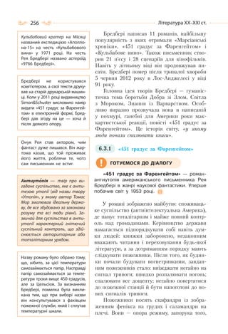 256 Література ХХ–ХХІ ст.
Бредбері написав 11 романів, найбільшу
популярність з яких отримали «Марсіанські
хроніки», «451 градус за Фаренгейтом» і
«Кульбабове вино». Також письменник ство-
рив 21 п’єсу і 28 сценаріїв для кінофільмів.
Навіть у літньому віці він продовжував пи-
сати. Бредбері помер після тривалої хвороби
5 червня 2012 року в Лос-Анджелесі у віці
91 року.
Головна ідея творів Бредбері — гуманіс-
тична тема боротьби Добра зі Злом, Світла
з Мороком, Знання із Варварством. Особ-
ливо виразно прозвучала вона в написаній
у похмурі, ганебні для Америки роки мак-
картистської реакції, повісті «451 градус за
Фаренгейтом». Це історія світу, «у якому
люди почали спалювати книги».
6.3.1 «451 градус за Фаренгейтом»
«451 градус за Фаренгейтом» — роман-
антиутопія американського письменника Рея
Бредбері в жанрі наукової фантастики. Уперше
побачив світ у 1953 році.
У романі зображено майбутнє споживаць-
ке суспільство (антиінтелектуальна Америка),
де панує тоталітаризм і майже повний контр-
оль над громадянами. Керівництво держави
намагається підпорядкувати собі навіть дум-
ки людей: книжки заборонено, незаконним
вважають читання і переховування будь-якої
літератури, а за дотриманням порядку мають
слідкувати пожежники. Після того, як будин-
ки почали будувати вогнетривкими, завдан-
ням пожежників стало: виїжджати негайно на
сигнал тривоги; швидко розпалювати вогонь;
спалювати все дощенту; негайно повертатися
до пожежної станції й бути напоготові до но-
вих сигналів тривоги.
Пожежники носять скафандри із зобра-
женням фенікса на грудях і саламандри на
плечі. Вони — опора режиму, запорука того,
ГОТУЄМОСЯ ДО ДІАЛОГУ
Кульбабовий кратер на Місяці
названий експедицією «Аполло-
на-15» на честь «Кульбабового
вина» у 1971 році. На  честь
Рея Бредбері названо астероїд
«9766 Бредбері».
Бредбері не користувався
комп’ютером, а свої тексти друку-
вав на старій друкарській машин-
ці. Коли у 2011 році видавництво
Simon&Schuster висловило намір
видати «451 градус за Фаренгей-
том» в електронній формі, Бред-
бері дав згоду на це  — хоча й
після деякого опору.
Онук Рея став актором, чим
фантаст дуже пишався. Він жар-
тома казав, що той проживає
його життя, роблячи те, чого
сам письменник не встиг.
Назву роману було обрано тому,
що, нібито, за цієї температури
самозаймається папір. Насправді
папір самозаймається за темпе-
ратури трохи вище 450 градусів,
але за Цельсієм. За визнанням
Бредбері, помилка була викли-
кана тим, що при виборі назви
він консультувався з фахівцем
пожежної служби, який і сплутав
температурні шкали.
Антиутопія  — твір про ви-
гадане суспільство, яке є анти-
тезою утопії (від назви твору
«Утопія», у якому автор Томас
Мор змалював ідеальну держа-
ву, де все збудовано за законами
розуму та всі люди рівні). За-
звичай для суспільства в анти-
утопії характерний гнітючий
суспільний контроль, що здій-
снюється авторитарним або
тоталітарним урядом.
 