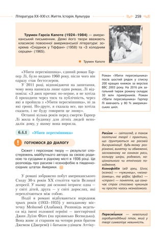 259Література ХХ–ХХІ ст. Життя. Історія. Культура
Трумен Гарсіа Капоте (1924–1984) — амери-
канський письменник. Деякі його твори вважають
класикою повоєнної американської літератури: зо-
крема «Сніданок у Тіффані» (1958) та «З холодним
серцем» (1965).
Трумен Капоте
«Убити пересмішника», єдиний роман Гар-
пер Лі, було видано 1960 року, після чого він
одразу став бестселером.
У 2011 році, відповідаючи на запитання,
чому вона написала лише один роман, Лі від-
повіла: «З двох причин: по-перше, я не хотіла
б проходити через тиск та публічність, через
які я пройшла з «Убити пересмішника», ні за
які гроші. По-друге, я сказала все, що хотіла
сказати, і не буду говорити це знову».
Останні кілька років перед смертю Гарпер
Лі жила в будинку для літніх людей непо-
далік дому, у якому вона виросла.
6.4.1 «Убити пересмішника»
Сюжет і персонажі твору — результат спо-
стережень майбутнього автора за своєю роди-
ною та сусідами в рідному місті в 1936 році. Це
розповідь про расизм і ксенофобію в південно-
східних штатах Америки.
У романі зображено побут американського
Сходу 30-х років ХХ століття часів Великої
депресії. У ньому дві основні інтриги: одна —
у світі дітей, друга — у світі дорослих, які
переплітаються між собою.
Події в романі відбуваються впродовж
трьох років (1933–1935) у вигаданому міс-
течку Мейкомб (Алабама). Розповідь ведеть-
ся від імені головної героїні — шестирічної
Джин Луїзи Фінч (на прізвисько Всевидько).
Вона живе зі старшим на чотири роки братом
Джемом (Джеремі) і батьком-удівцем Аттіку-
Роман «Убити пересмішника»
посів шостий рядок у списку
200 кращих книжок за версією
BBC 2003 року. На  2016 рік за-
гальний тираж роману складає
30 млн примірників. Роман
«Убити пересмішника» Гарпер
Лі вивчають у 80 % американ-
ських шкіл.
Расизм  — світогляд, а також
політичні теорії і практики,
що ґрунтуються на расовій
дискримінації: будь-якому роз-
різненні, винятку чи обмеженні,
заснованому на ознаках раси,
кольору шкіри, родового, на-
ціонального чи етнічного по-
ходження.
Ксенофобія (від грец. ξένος
(ксенос)  — «чужинець», «незна-
йомець», та φόβος (фобос)  —
«страх») — поняття, що озна-
чає страх стосовно чужинців
чи просто чогось незнайомого.
Пересмішник  — невеликий
горобцеподібний птах, який у
творі символізує невинність.
ГОТУЄМОСЯ ДО ДІАЛОГУ
 
