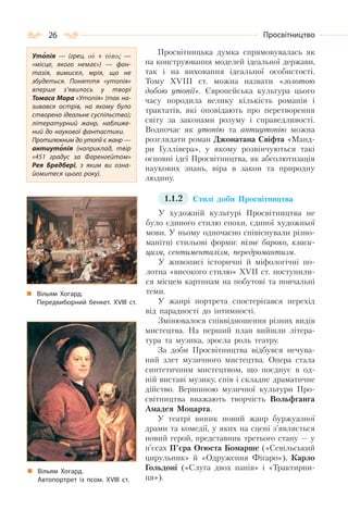 26 Просвітництво
Просвітницька думка спрямовувалась як
на конструювання моделей ідеальної держави,
так і на виховання ідеальної особистості.
Тому XVIII ст. можна назвати «золотою
добою утопії». Європейська культура цього
часу породила велику кількість романів і
трактатів, які оповідають про перетворення
світу за законами розуму і справедливості.
Водночас як утопію та антиутопію можна
розглядати роман Джонатана Свіфта «Манд-
ри Гуллівера», у якому розвінчуються такі
основні ідеї Просвітництва, як абсолютизація
наукових знань, віра в закон та природну
людину.
1.1.2 Стилі доби Просвітництва
У художній культурі Просвітництва не
було єдиного стилю епохи, єдиної художньої
мови. У ньому одночасно співіснували різно-
манітні стильові форми: пізнє бароко, класи-
цизм, сентименталізм, передромантизм.
У живописі історичні й міфологічні по-
лотна «високого стилю» XVII ст. поступили-
ся місцем картинам на побутові та повчальні
теми.
У жанрі портрета спостерігався перехід
від парадності до інтимності.
Змінювалося співвідношення різних видів
мистецтва. На перший план вийшли літера-
тура та музика, зросла роль театру.
За доби Просвітництва відбувся нечува-
ний злет музичного мистецтва. Опера стала
синтетичним мистецтвом, що поєднує в од-
ній виставі музику, спів і складне драматичне
дійство. Вершиною музичної культури Про-
світництва вважають творчість Вольфганга
Амадея Моцарта.
У театрі виник новий жанр буржуазної
драми та комедії, у яких на сцені з’являється
новий герой, представник третього стану — у
п’єсах П’єра Огюста Бомарше («Севільський
цирульник» й «Одруження Фігаро»), Карло
Гольдоні («Слуга двох панів» і «Трактирни-
ця»).
Утопія  — (грец. ού + τόπος  —
«місце, якого немає»)  — фан-
тазія, вимисел, мрія, що не
збудеться. Поняття «утопія»
вперше з’явилось у творі
Томаса Мора «Утопія» (так на-
зивався острів, на якому було
створено ідеальне суспільство);
літературний жанр, наближе-
ний до наукової фантастики.
Протилежним до утопії є жанр —
антиутопія (наприклад, твір
«451 градус за Фаренгейтом»
Рея Бредбері, з яким ви озна-
йомитеся цього року).
Вільям Хогард.
Передвиборний бенкет. ХVІІІ ст.
Вільям Хогард.
Автопортрет із псом. ХVІІІ ст.
 