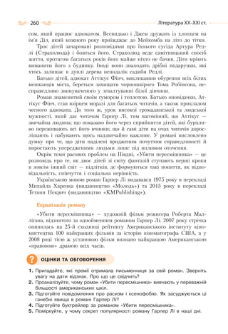 260 Література ХХ–ХХІ ст.
сом, який працює адвокатом. Всевидько і Джем дружать із хлопцем на
ім’я Діл, який кожного року приїжджає до Мейкомба на літо до тітки.
Троє дітей зачаровані розповідями про їхнього сусіда Артура Ред-
лі (Страхолюда) і бояться його. Страхолюд веде самітницький спосіб
життя, протягом багатьох років його майже ніхто не бачив. Діти мріють
виманити його з будинку. Іноді вони знаходять дрібні подарунки, які
хтось залишає в дуплі дерева неподалік садиби Редлі.
Батько дітей, адвокат Аттікус Фінч, викликавши обурення всіх білих
мешканців міста, береться захищати чорношкірого Тома Робінсона, не-
справедливо звинуваченого у зґвалтуванні білої дівчини.
Роман знаменитий своїм гумором і теплотою. Батько оповідачки, Ат-
тікус Фінч, став взірцем моралі для багатьох читачів, а також прикладом
чесного адвоката. До того ж, урок високої громадянської та людської
мужності, який дає читачам Гарпер Лі, тим вагоміший, що Аттікус —
звичайна людина; що показано його через сприйняття дітей, які бурхли-
во переживають всі його вчинки; що й самі діти на очах читачів дорос-
лішають і набувають щось надзвичайно важливе. У романі висловлено
думку про те, що діти наділені вродженим почуттям справедливості й
виростають упередженими людьми лише під впливом оточення.
Окрім теми расових проблем на Півдні, «Убити пересмішника» — це
розповідь про те, як двоє дітей зі світу фантазій ступають перші кроки
в зовсім інший світ — підлітків, де формуються такі поняття, як відпо-
відальність, співчуття і соціальна нерівність.
Українською мовою роман Гарпер Лі видавався 1975 року в перекладі
Михайла Харенка (видавництво «Молодь») та 2015 року в перекладі
Тетяни Некрич (видавництво «KMPublishing»).
Екранізація роману
«Убити пересмішника» — художній фільм режисера Роберта Мал-
лігана, відзнятого за однойменним романом Гарпер Лі. 2007 року стрічка
опинилась на 25-й сходинці рейтингу Американського інституту кіно-
мистецтва 100 найкращих фільмів за історію кінематографа США, а у
2008 році тією ж установою фільм визнано найкращою Американською
«правовою» драмою всіх часів.
1. Пригадайте, які премії отримала письменниця за свій роман. Зверніть
увагу на дати відзнак. Про що це свідчить?
2. Проаналізуйте, чому роман «Убити пересмішника» вивчають у переважній
більшості американських шкіл.
3. Підготуйте повідомлення про расизм і ксенофобію. Як засуджуються ці
ганебні явища в романі Гарпер Лі?
4. Підготуйте буктрейлер за романом «Убити пересмішника».
5. Поміркуйте, у чому секрет популярності роману Гарпер Лі в наші дні.
ОЦІНКИ ТА ОБГОВОРЕННЯ
 